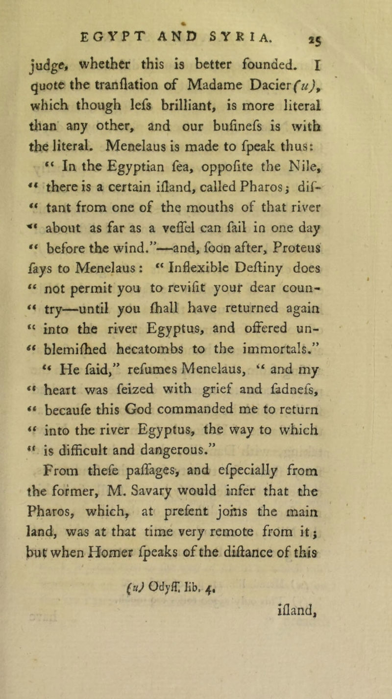 *5 judge, whether this is better founded. I quote the tranflation of Madame Dacierfaj, which though lefs brilliant, is more literal than any other, and our bufinefs is with the literal. Menelaus is made to fpeak thus: 4&lt; In the Egyptian fea, oppofite the Nile, 44 there is a certain ifland, called Pharos ; dif- “ tant from one of the mouths of that river ** about as far as a veflel can fail in one day 44 before the wind.”—and, foon after, Proteus fays to Menelaus : “ Inflexible Deftiny does ft not permit you to revifit your dear coun- 44 try—until you (hall have returned again “ into the river Egyptus, and offered un- 14 blemifhed hecatombs to the immortals.” 44 He faid,” refumes Menelaus, 44 and my 44 heart was feized with grief and fadnefs, 44 becaufe this God commanded me to return 44 into the river Egyptus, the way to which 44 is difficult and dangerous.” From thefe paflages, and efpecially from the former, M. Savary would infer that the Pharos, which, at prefent joins the main land, was at that time very remote from it; but when Homer fpeaks of the diffance of this (uj Ody fT, lib, 4, ifland,