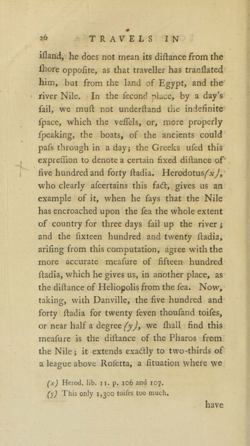 illand, he does not mean its diftance from the lhore oppofite, as that traveller has tranfiated him, bat from the land of Egypt, and the river Nile. In the fécond *ftuce, by a day’s fail, we muft not underhand the indefinite fpace, which the vefiels, or, more properly fpeaking, the boats, of the ancients could pafs through in a day; the Greeks ufed this , exprefiion to denote a certain fixed diftance of rive hundred and forty ftadia. Herodotus^.*,/, who clearly afcertains this fa£t, gives us an example of it, when he fays that the Nile has encroached upon the fea the whole extent of country for three days fail up the river ; and the fixteen hundred and twenty ftadia, arifing from this computation, agree with the more accurate meafure of fifteen hundred ftadia, which he gives us, in another place, as the diftance of Heliopolis from the fea. Now, taking, with Danville, the five hundred and forty ftadia for twenty feven thoufand toifes, or near half a degree fyj, we fhall find this meafure is the diftance of the Pharos from the Nile; it extends exa&amp;ly to two-thirds of a league above Rofetta, a fituation where we (x) Herod, lib. il. p. 106 and 107. (yj This only 1,300 toifes too much. have