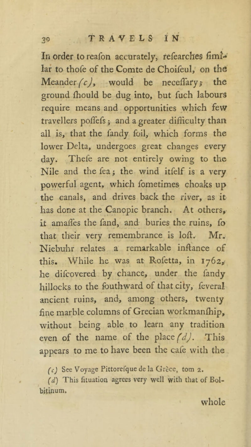 3° In order to reafon accurately, refearches firm-* lar to thofe of the Comte de Choifeul, on the Meander (c), would be neceftary* the ground ffiould be dug into, but fuch labours require means and opportunities which few travellers poftefs; and a greater difficulty than all is, that the fandy foil, which forms the lower Delta, undergoes great changes every day. Thefe are not entirely owing to the Nile and the fea ; the wind itfelf is a very powerful agent, which fometimes choaks up the canals, and drives back the river, as it has done at the Canopic branch. At others, it amaftes the fand, and buries the ruins, fo that their very remembrance is loft. Mr. Niebuhr relates a remarkable inftance of this. While he was at Rofetta, in 1762, he difcovered by chance, under the fandy hillocks to the fouthward of that city, feveral ancient ruins, and, among others, twenty fine marble columns of Grecian workmanfhip, without being able to learn any tradition even of the name of the place fdj. This appears to me to have been the cafe with the (c) See Voyage Pittorefque de la Grèce, tom 2. (d) This fituation agrees very well with that of Bol- bitinum. whole