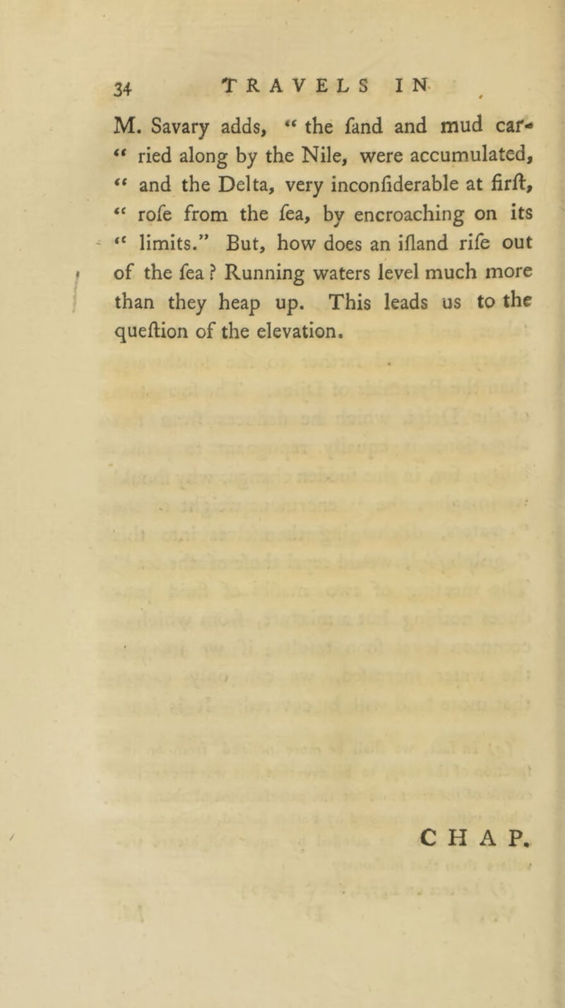 M. Savary adds, “ the fand and mud car- “ ried along by the Nile, were accumulated, €t and the Delta, very inconliderable at firft, “ rofe from the fea, by encroaching on its “ limits.” But, how does an ifland rife out than they heap up. This leads us to the queflion of the elevation. CHAP. /