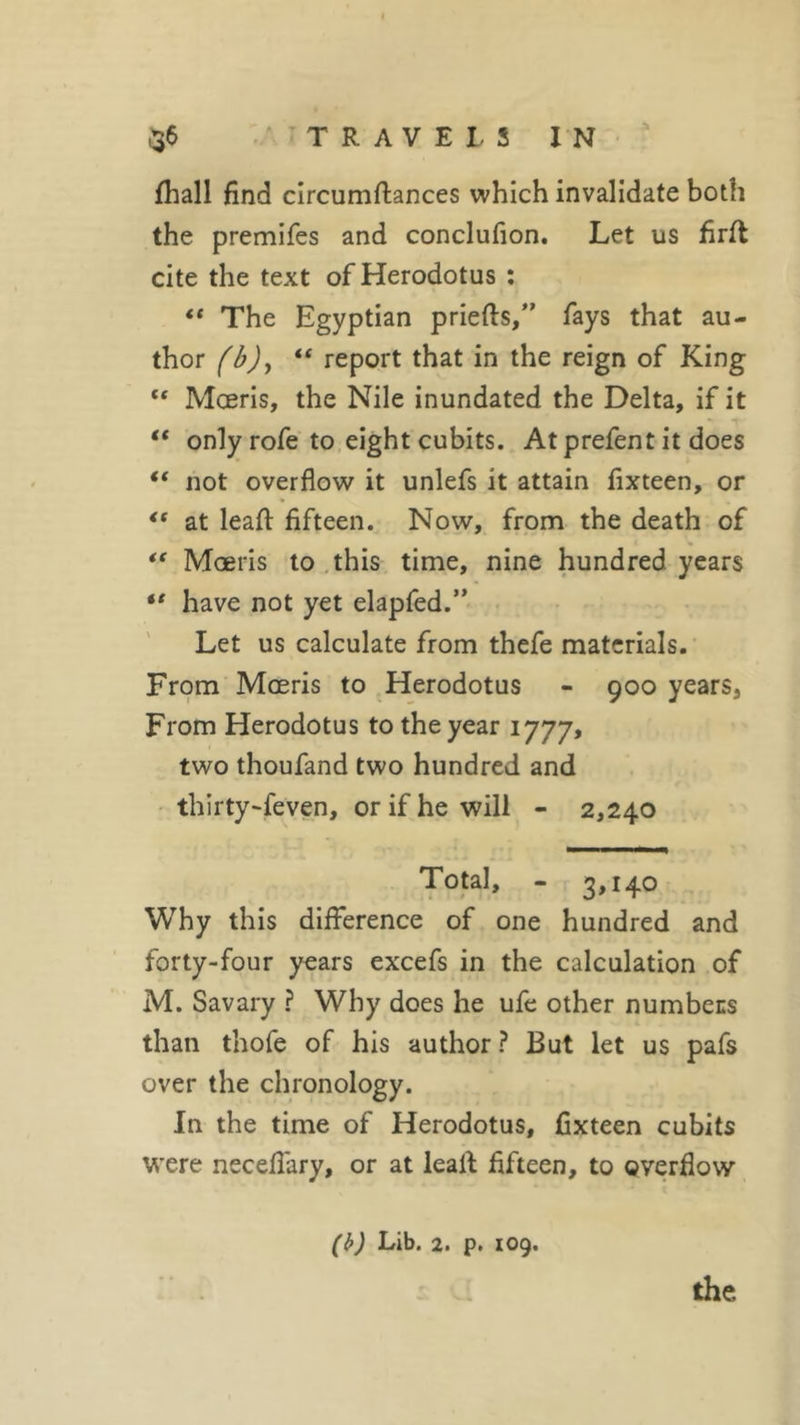 fhall find circumftances which invalidate both the premifes and conclufion. Let us firft cite the text of Herodotus : “ The Egyptian priefts,” fays that au- thor (bjy “ report that in the reign of King “ Moeris, the Nile inundated the Delta, if it “ only rofe to eight cubits. At prefent it does “ not overflow it unlefs it attain fixteen, or &lt;( at leafl: fifteen. Now, from the death of “ Moeris to this time, nine hundred years “ have not yet elapfed.” Let us calculate from thefe materials. From Moeris to Herodotus - 900 years. From Herodotus to the year 1777, two thoufand two hundred and thirty-feven, or if he will - 2,240 Total, - 3,140 Why this difference of one hundred and forty-four years excefs in the calculation of M. Savary ? Why does he ufe other numbers than thofe of his author ? But let us pafs over the chronology. In the time of Herodotus, fixteen cubits were neceflary, or at leafl: fifteen, to overflow (b) Lib. 2. p. 109. the