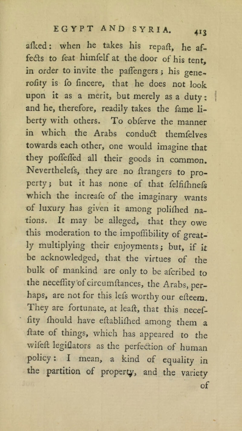 alked : when he takes his repaft, he af- fects to feat himfelf at the door of his tent, in order to invite the paflengers ; his gene- rofity is fo fincere, that he does not look upon it as a merit, but merely as a duty : and he, therefore, readily takes the fame li- berty with others. To obferve the manner in which the Arabs conduct themfelves towards each other, one would imagine that they poflelfed all their goods in common. Neverthelels, they are no Grangers to pro- perty ; but it has none of that felfifhnefs which the increafe of the imaginary wants of luxury has given it among polilhed na- tions. It may be alleged, that they owe this moderation to the impoffibility of great- ly multiplying their enjoyments ; but, if k be acknowledged, that the virtues of the bulk of mankind are only to be afcribed to the neceffity 'of circumftances, the Arabs, per- haps, are not for this lefs worthy our efleem. They are fortunate, at leak, that this necef- fity fhould have eftablifhed among them a flate of things, which has appeared to the wifeft legiflators as the perfection of human policy : I mean, a kind of equality in the partition of property, and the variety of