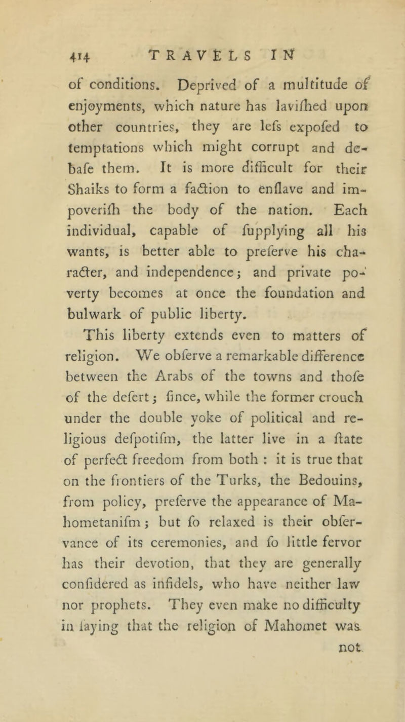 of conditions. Deprived of a multitude of enjoyments, which nature has lavifhed upon other countries, they are lefs expofed to temptations which might corrupt and de- bafe them. It is more difficult for their Shaiks to form a faction to enflave and im- poverifh the body of the nation. Each individual, capable of fupplying all his wants, is better able to preferve his cha- racter, and independence ; and private po- verty becomes at once the foundation and bulwark of public liberty. This liberty extends even to matters of religion. We obferve a remarkable difference between the Arabs of the towns and thofe of thedefert; fince, while the former crouch under the double yoke of political and re- ligious defpotifm, the latter live in a date of perfeCt freedom from both : it is true that on the frontiers of the Turks, the Bedouins, from policy, preferve the appearance of Ma- hometanifm ; but fo relaxed is their obfer- vance of its ceremonies, and fo little fervor has their devotion, that they are generally confidered as infidels, who have neither law nor prophets. They even make no difficulty in laying that the religion of Mahomet was. not