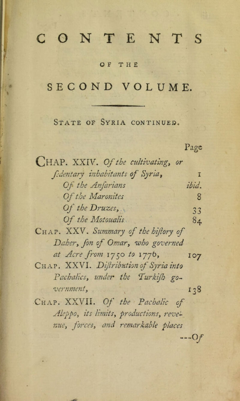 CONTE NTS SECOND VOLUME. State of Syria continued. Page Chap. XXIV. of the cultivating, or dent ary inhabitants of Syria, i Qf the Anfarians ibid. Of the Maronites 3 Of the D?'uzes,., ^ ^ Of the Motoualis 84 Chap. XXV. Summary of the hijhry of Dahcr, fon of Omar, who governed at Acre fro?n to lyyb, 107 Chap. XXVI. Difribution of Syria into Idachalics, under the ddurkif go-~ vernmenf, 1^8 Chap. XXVII. Of the Pacha/ic of Aleppo, its limits, productions, reve^, mie, forces, and remarkable places —Of