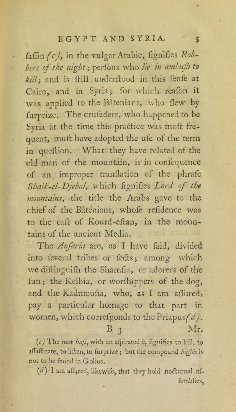 fafTin^cJ, in the vulgar Arabic, fignifies Rûà^ bers of the night; perfons wlio lie in amhujh to kill; and is IHII un-derftood in this fenfe at Cairo, and in Syria; for whicli reafon it was applied to the Batenians, who flew by furprize. The cruladers, who happened to be Syria at the time this practice was inoft fre- quent, mufl: have adopted the ufe of the term in queflion. Whatv they have related of the ■old man of the mountain, is in confequence of an improper tranflation of the phrafe Shaik-el-Djehal^ which fignifies Lord of the mountains^ -the title the Arabs gave to the chief of the Batenians,' whofe refidence was to the eaft of Kourd-eflan, in the moun- tains of the ancient Media. The Anfaria are, as I have faid, divided into feveral tribes or feéls ; among which we diflinguifli the Shamfia, or adorers of the fun; the Kelbia, or worfliippers of the dog, m and the Kadmoufia, who, as I am alTured, pay a particular homage to that part in women, which correfponds to the Priapus^dJ, ' B 3 Mr. (c) The root hafs^ with an afpirated fignifies to kill, to afiaflinate, to liften, to furprize j but the compound haJJ'âs is rot to be found in Golius. (^) I am afiured, likewife, that they hold noclurnal af- femblies,