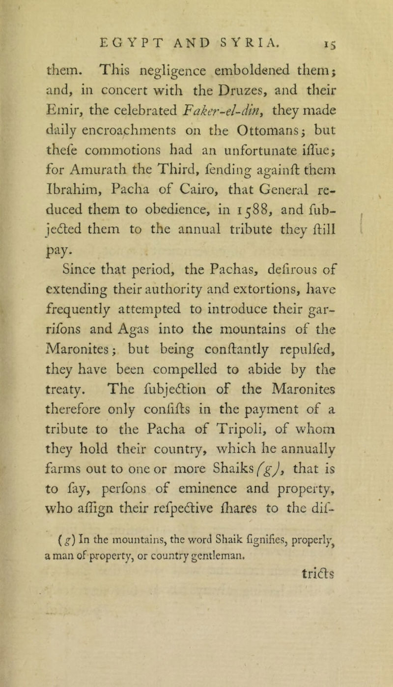 them. This negligence emboldened them; and, in concert with the Druzes, and their Emir, the celebrated Faker-el-dm, they made daily encroachments on the Ottomans; but thel'e commotions had an unfortunate ilTue; for Amurath the Third, fending againll: them Ibrahim, Pacha of Cairo, that General re- duced them to obedience, in 1588, and fub- ^ jedted them to the annual tribute they ftill i pay. Since that period, the Pachas, defirous of extending their authority and extortions, have frequently attempted to introduce their gar- rifons and Agas into the mountains of the Maronites; but being conftantly rcpulfed, they have been compelled to abide by the treaty. The fubjedtion of the Maronites therefore only conlifts in the payment of a tribute to the Pacha of Tripoli, of whom they hold their country, which he annually farms out to one or more Shaiksthat is to fay, perfons of eminence and property, who affign their refpedlive lhares to the dif- {^) In the mountains, the word Shailc Cgnifies, properly^ a man of property, or country gentleman. tridls