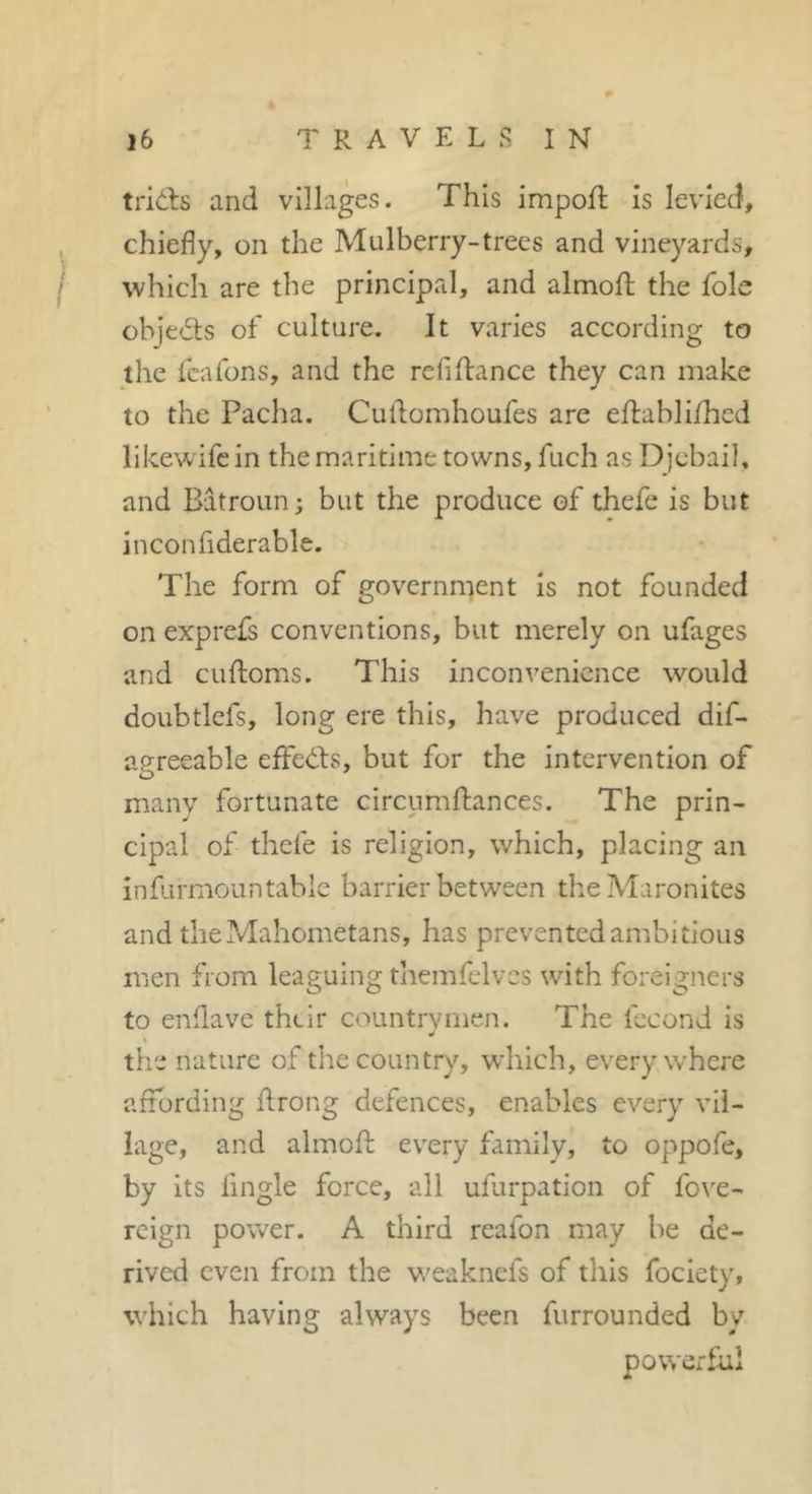 trids and villages. This impofl; is levied, chiefly, on the Mulberry-trees and vineyards, which are the principal, and almofl; the foie objeds of culture. It varies according to the feafons, and the refinance they can make to the Pacha. Culdomhoufes are eftablifhed llkewifcin the maritime towns, fuch as Djebail, and Bdtroun; but the produce of thefe is but inconfiderable. The form of governn^ent is not founded on exprefs conventions, but merely on ufages and cuftoms. This inconvenience would doubtlefs, long ere this, have produced dif- agreeable effe(i.l:s, but for the intervention of many fortunate circumfliances. The prin- cipal of thefe is religion, which, placing an infurmountabic barrier between the Maronites and the Mahometans, has prevented ambitious men from leaguing themfelvcs with foreigners to enflave their countrymen. The fécond is the nature of the country, which, everywhere affording flrong defences, enables every vil- lage, and almofl: every family, to oppofe, by its Angle force, all ufurpation of fo\'e- rcign power. A third reafon may be de- rived even from the vreaknefs of this fociety, which having always been furrounded by powerful