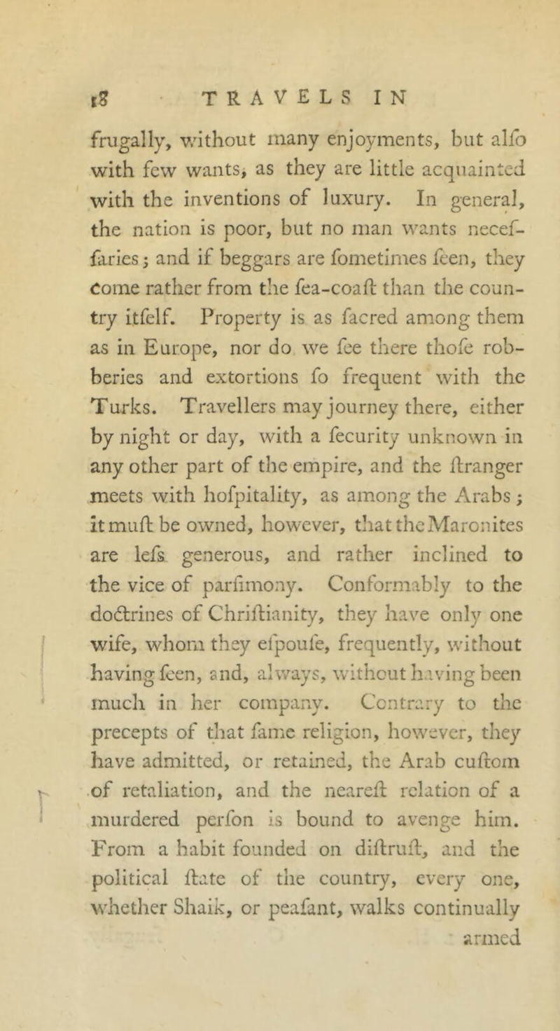 frugally, without many enjoyments, but alfo with few wantSj as they are little acquainted with the inventions of luxury. In general, the nation is poor, but no man wants necef- fariesi and if beggars are fometimes feen, they Come rather from tlie fea-coaft than the coun- try itfelf. Property is as facred among them as in Europe, nor do we fee there thofe rob- beries and extortions fo frequent with the Turks. Travellers may journey there, either by night or day, with a fecurity unknown in any other part of the empire, and the ilranger meets with hofpitality, as among the Arabs ; itmuftbe owned, however, that the Maronites are lefs generous, and rather inclined to the vice of pariimony. Conformably to the dodlrines of Chrildianity, they have only one wife, whom they efpoufe, frequently, without having feen, and, always, without having been much in her company. Contrary to the precepts of that fame religion, however, they have admitted, or retained, the Arab cuftom .of retaliation, and the neared; relation of a murdered perfon is bound to avenge him. From a habit founded on diftrud, and the political date of the country, every one, whether Shaik, or peafant, walks continually armed