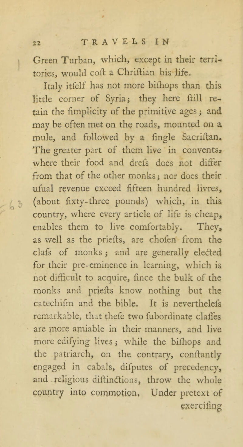 1 Green Turban, which, except in their terri- tories, would coft a Chriflian his life. Italy itfelf has not more bifhops than this little corner of Syria; they here hill re- tain the fimplicity of the primitive ages ; and may be often met on the roads, mounted on a mule, and followed by a lingle Sacriflan. The greater part of them live in convents^ where their food and drefs does not differ from that of the other monks; nor does their ufual revenue exceed fifteen hundred livres, / ^ (about fixty-three pounds) which, in this country, where every article of life is cheap, enables them to live comfortably. They, as well as the priefts, are chofen from the clafs of monks ; and are generally eledled for their pre-eminence in learning, which is not difficult to acquire, fince the bulk of the monks and priefts know nothing but the catechifm and the bible. It is neverthelefs remarkable, that thefe two fubordinate claffes are more amiable in their manners, and live more edifying lives ; while the bifliops and the patriarch, on the contrary, conftantly engaged in cabals, difputes of precedency, and-religious difiindions, throw the whole country into commotion, Under pretext of exercifing