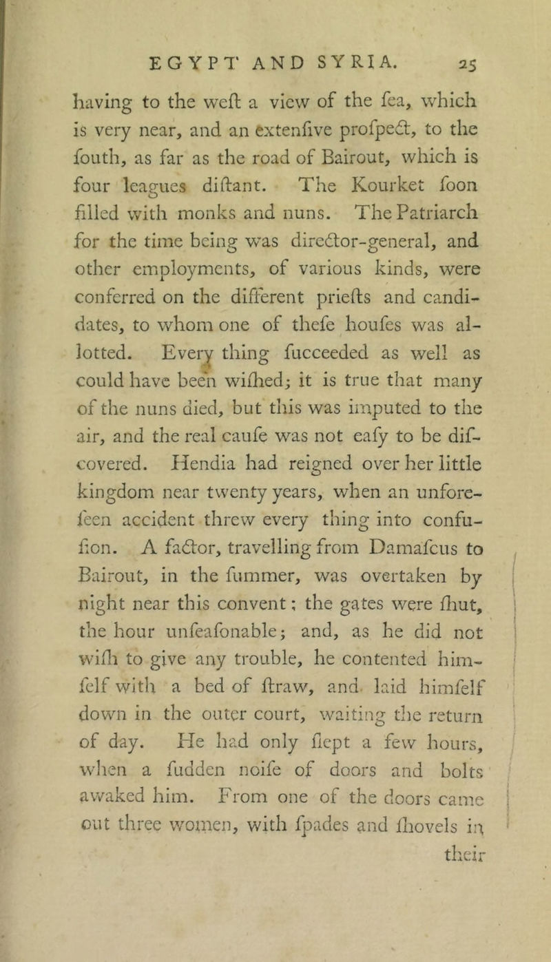 having to the weft a view of the fea, which is very near, and an extenfive profpedt, to the foLith, as far as the road of Bairout, which is four leagues diftant. The Kourket foon filled with monks and nuns. The Patriarch for the time being was director-general, and other employments, of various kinds, were conferred on the different priefts and candi- dates, to whom one of thefe houfes was al- lotted. Every thing fucceeded as well as could have bee'n wifhed; it is true that many of the nuns died, but this was imputed to the air, and the real caufe was not eafy to be dif- covered. Ilendia had reigned ov'^er her little kingdom near twenty years, when an unfore- feen accident threw every thing into confu- hon. A factor, travelling from Damafeus to Bairout, in the fummer, was overtaken by night near this convent ; the gates were fliut, the hour unfeafonable; and, as he did not wifli to give any trouble, he contented him- felf with a bed of ftraw, and. laid himfelf ' ' down in the outer court, waiting the return ! of day. Ele had only ficpt a few hours, when a fudden noife of doors and bolts awaked him. From one of the doors came out three women, with fpades and Ihovels in their