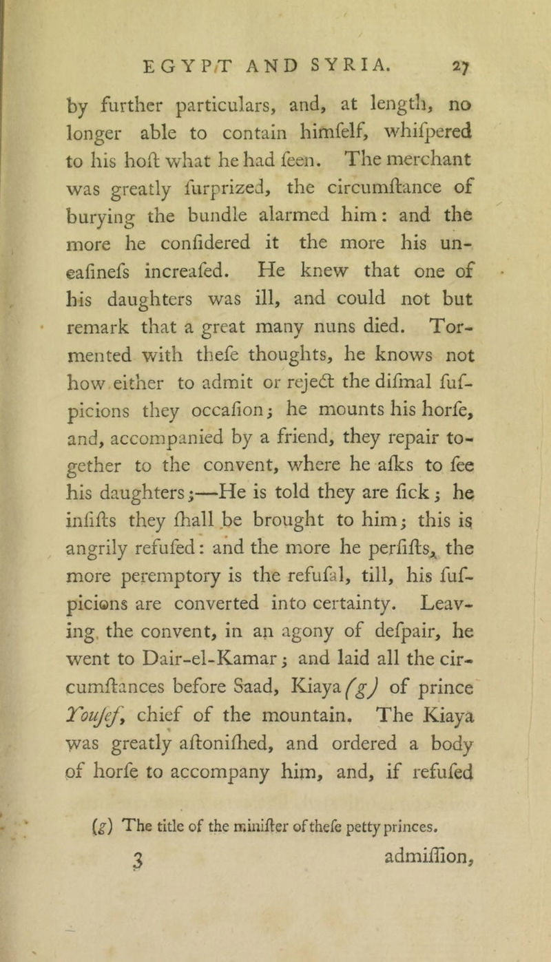 by further particulars, and, at lengtli, no longer able to contain himfelf, whifpered to his hofl what he had feen. The merchant was greatly furprized, the circumffcance of burying the bundle alarmed him : and the more he confidered it the more his un- eafinefs increafed. He knew that one of his daughters was ill, and could not but • remark that a great many nuns died. Tor- mented with thefe thoughts, he knows not how either to admit or rejed: the difmal fuf- picions they occafion; he mounts his horfe, and, accompanied by a friend, they repair to- gether to the convent, where he aiks to fee his daughters ;—He is told they are fick ; he inlifts they fhall be brought to him; this i§ angrily refufed : and the more he per^i^ls;^ the more peremptory is the refufal, till, his fuf- picions are converted into certainty. Leav- ing. the convent, in an agony of defpair, he went to Dair-el-Kamar ; and laid all the cir- cumflances before Saad, Kiaya^^^ of prince TouJefj chief of the mountain. The Kiaya was greatly aftoniflied, and ordered a body of horfe to accompany him, and, if refufed The title of the ir.iniker of thefe petty princes. 3 admiffion.