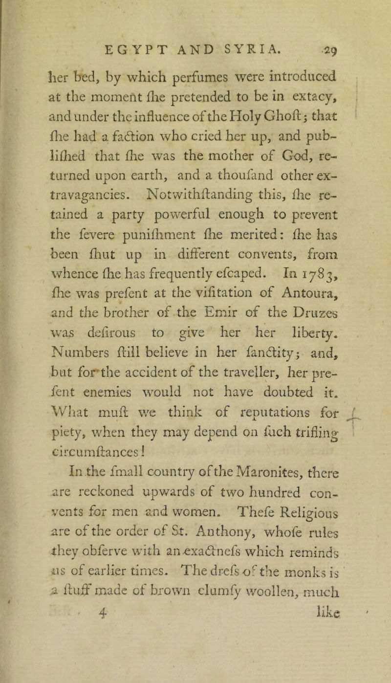 her bed, by which perfumes were introduced at the moment flie pretended to be in extacy, , and under the influence of the Holy Ghofl; ; that file had a faction who cried her up, and pub- liflied that fhe was the mother of God, re- turned upon earth, and a thoufand other ex- travagancies. Notwithflanding this, flie re- tained a party powerful enough to prevent the fevere punilhment flie merited: fhe has been fliut up in different convents, from whence fhe has frequently efcaped. In 1783, file was prefent at the vifitation of Antoura, and the brother of*the Emir of the Druzes was defirous to give her her liberty. Numbers flill believe in her fandlity; and, but for'the accident of the traveller, her pre- fent enemies would not have doubted it. Wliat mufl; we think of reputations for ^ piety, when they may depend on fuch trifling circumftances 1 In the fmall country of the Maronites, there are reckoned upwards of two hundred con- vents for men and women. Thefe Religious are of the order of St. Anthony, whole rules they obferve with an.exad:nefs which reminds 11s of earlier times. The drefs of the monks is a fluff made of brown clumfy woollen, much 4 like