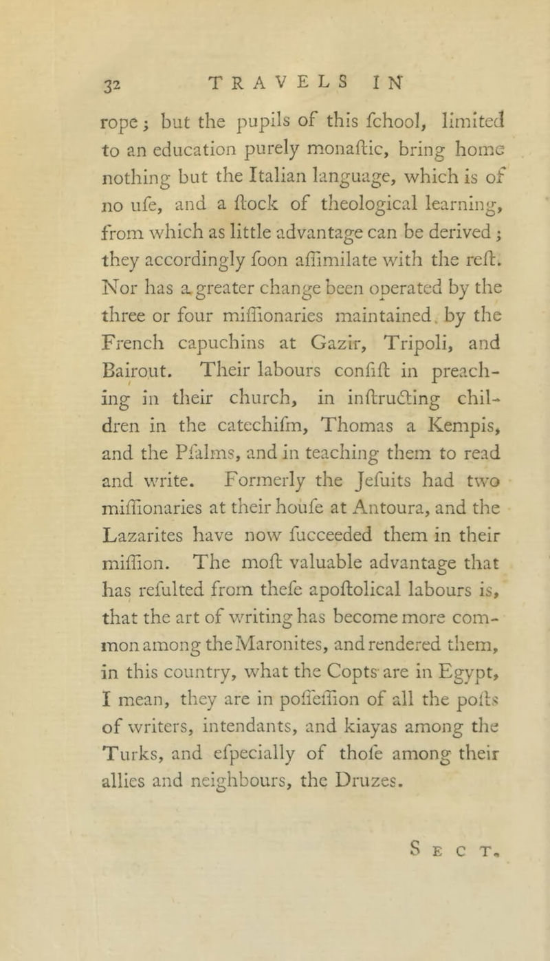 rope ; but the pupils of this fchool, limited to an education purely monaftic, bring home nothing but the Italian language, which is of no life, and a Hock of theological learning, from which as little advantage can be derived ; they accordingly foon affimilate with the reft. Nor has a. greater change been operated by the three or four miffionaries maintained, by the French capuchins at Gazir, Tripoli, and Bairout. Their labours confifl; in preach- ing in their church, in inftrudting chil- dren in the catechifm, Thomas a Kempis, and the Pfalms, and in teaching them to read and write. Formerly the Jefuits had two miffionaries at their houfe at Antoura, and the Lazarites have now fucceeded them in their miffion. The moH valuable advantage that has refulted from thefe apoftolical labours is, that the art of writing has become more com- mon among the Maronites, and rendered them, in this country, what the Copts are in Egypt, I mean, they are in polfeffion of all the polls of writers, intendants, and kiayas among the Turks, and efpecially of thofe among their allies and neighbours, the Druzes. Sect,