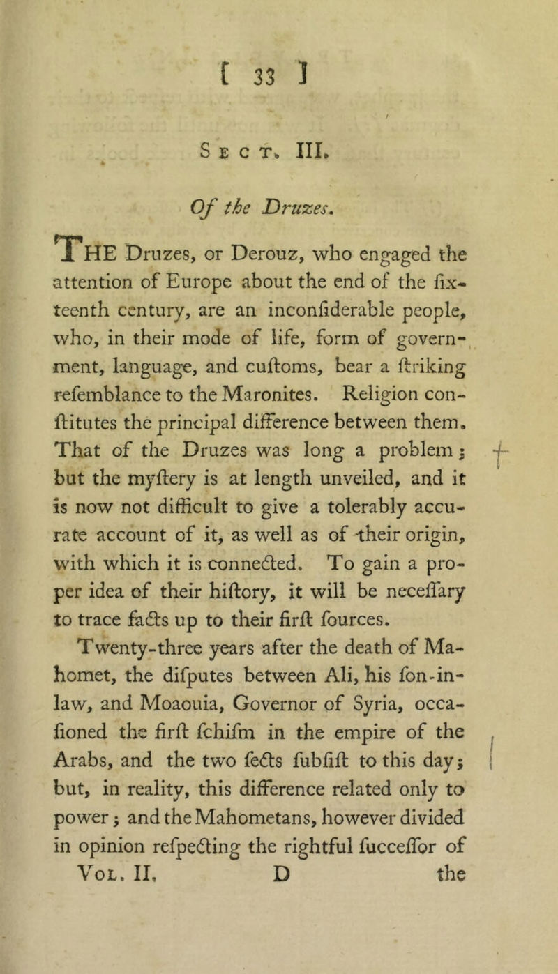 S E C III. Of the Druzes. The Druzes, or Derouz, who engaged the attention of Europe about the end of the fix- teenth century, are an inconfiderable people, who, in their mode of life, form of govern-, ment, language, and cuftoms, bear a linking refemblance to the Maronites. Religion con- ftitutes the principal difference between them. That of the Druzes was long a problem j but the myflery is at length unveiled, and it ÎS now not difficult to give a tolerably accu- rate account of it, as well as of their origin, with which it is connedled. To gain a pro- per idea of their hiflory, it will be neceffary to trace fadls up to their firfl fources. Twenty-three years after the death of Ma- homet, the difputes between Ali, his fon-in- law, and Moaouia, Governor of Syria, occa- fioned the firfl fchifm in the empire of the Arabs, and the two fecfls fubfifl to this day ; but, in reality, this difference related only to power ; and the Mahometans, however divided in opinion refpedting the rightful fucceffor of VoL. II, D the