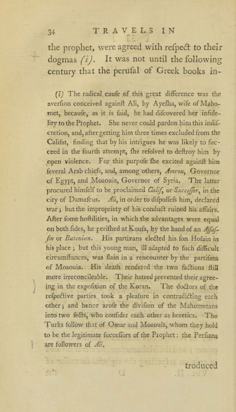 the prophet, were agreed with refpedl to their dogmas (i). It was not until the following century that the perufal of Greek books in- (t) The radical caufe of this great difference was the averfion conceived againft Ali, by Ayeflia, wife of Maho- met, becaufe, as it is faid, he had difeovered her infide- lity to the Prophet. She never could pardon him this indif- cretion, and, after getting him three times excluded from the Califat, finding that by his intrigues he was likely to fuc- ceed in the fourth attempt, file refolved to deftroy him by open violence. For this purpofe fhe excited againft him feveral Arab chiefs, and, among others, Amrou^ Governor of Egypt, and Moaoula, Governor of Syria. The latter procured himfelf to be proclaimed Califs or SucceJfot\ in the city of Damafeus. Ali^ in order to difpolfefs him, declared war ; but the impropriety of his condudl ruined his affairs. After fome hoftilities, in which the advantages were equal on both Tides, he periflied at Koufa, by the hand of an AJfaf^ fin or Batenian. His partizans eleéled his fon Hofain in his place ; but this young man, ill adapted to fuch difficult circumftances, was flain in a rencounter by the partifans of Moaouia. His death rendered the two faisions ftill more irreconcileable. Their hatred prevented their agree- ing in the expofition of the Koran. The doiftors of tlie refpe(ftive parties took a pleafure in contradiifting each other i and hence arofe the divifion of the Mahometans into two fe£ls, who confider each other as heretics. The Turks follow that of Omar and Moaouih, whom they hold to be the legitimate fucceffors of the Prophet ; the Perfians are followers of Al'u troduced