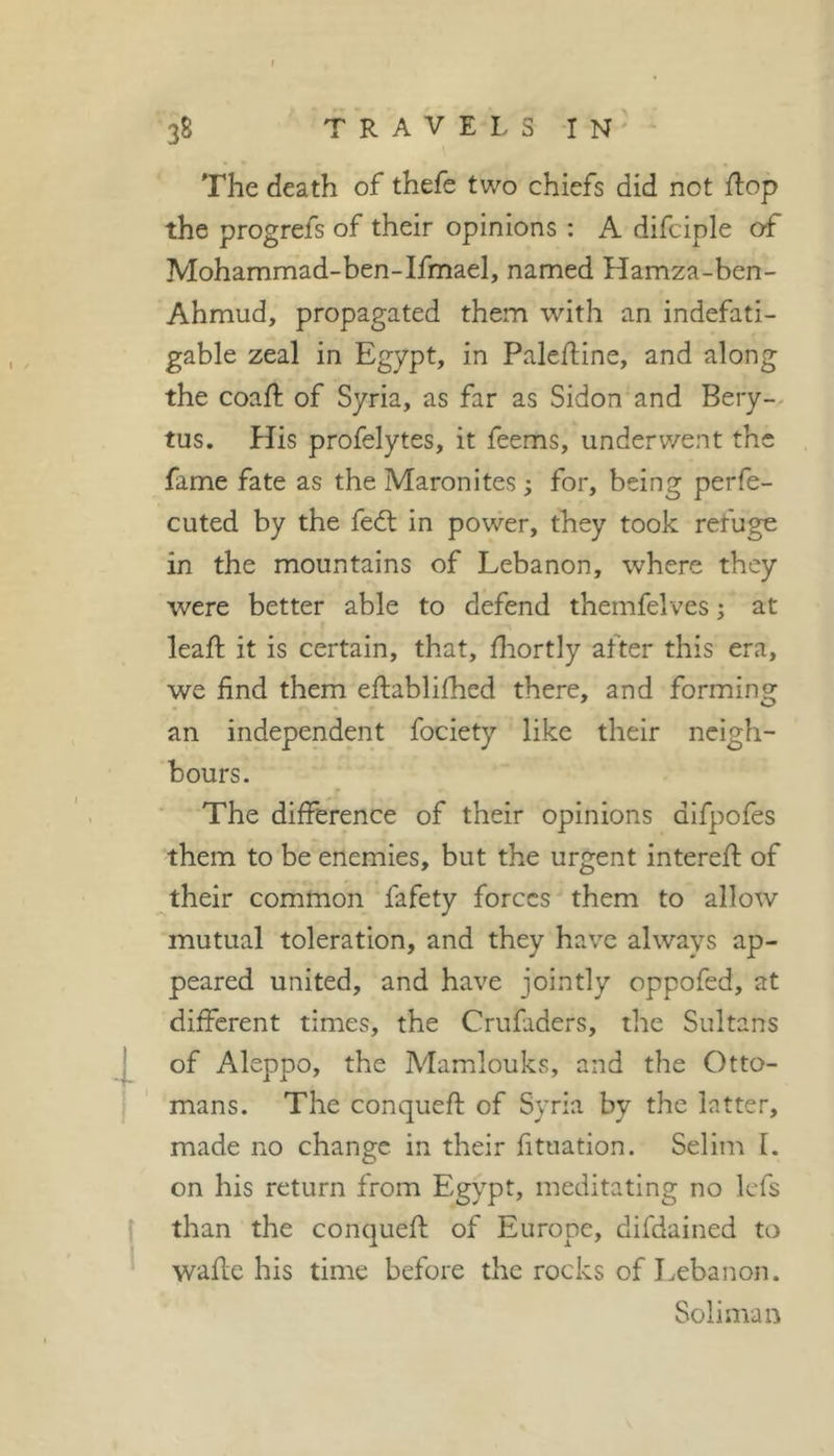 The death of thefe two chiefs did not {lop the progrefs of their opinions : A difciple of Mohammad-ben-Ifmael, named Hamza-bcn- Ahmud, propagated them with an indefati- gable zeal in Egypt, in Paleftine, and along the coaft of Syria, as far as Sidon and Bery- tus. fîis profelytes, it feems, underwent the fame fate as the Maronites ; for, being perfe- cuted by the fedt in power, they took refuge in the mountains of Lebanon, where they were better able to defend themfelves ; at leaf!: it is certain, that, fliortly after this era, we find them eftablifhed there, and forming an independent fociety like their neigh- bours. r The difference of their opinions difpofes them to be enemies, but the urgent interefi: of their common fafety forces them to allow mutual toleration, and they have always ap- peared united, and have jointly oppofed, at different times, the Crufidcrs, the Sultans of Aleppo, the Mamlouks, and the Otto- mans. The conqueft of Syria by the latter, made no change in their fituation. Selim I. on his return from Egypt, meditating no kfs than the conquefl; of Europe, difdained to wafle his time before the rocks of Lebanon. Soliman