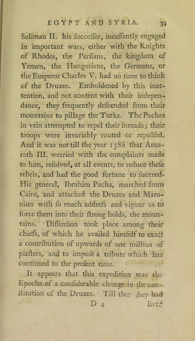 Soliman II. his fuccelTor, inceflantly engaged in important wars, either with the Knights of Rhodes, the Perfians, the kingdom of Yemen, the Hungarians, the Germans, or the Emperor Charles V. had no time to think of the Druzes. Emboldened by this inat- tention, and not content with their indepen- dance, they frequently defcended from their mountains to pillage the Turks. The Pachas in vain attempted to repel their inroads ; their troops were invariably routed or repulfed. And it was not till the year 1588 that Amu- rath III. wearied v/ith the complaints made to him, refolved, at all events, to reduce thefe rebels, and had the good fortune to fucceed» His general, Ibrahim Pacha, marched from Cairo, and attacked the Druzes and Maro- nites with fo much addrefs and vigour as to force them into their ftrong holds, the moun- tains. Diffenlion took place among their chiefs, of which he availed himfelf to exadt a contribution of upwards of one million of piafters, and to impofe a tribute which has continued to the prefent time. . It appears that this expedition was tlic Epocha of a confiderable change in the con- llitution of the Druzes. Till the: {hey had D 4 lived