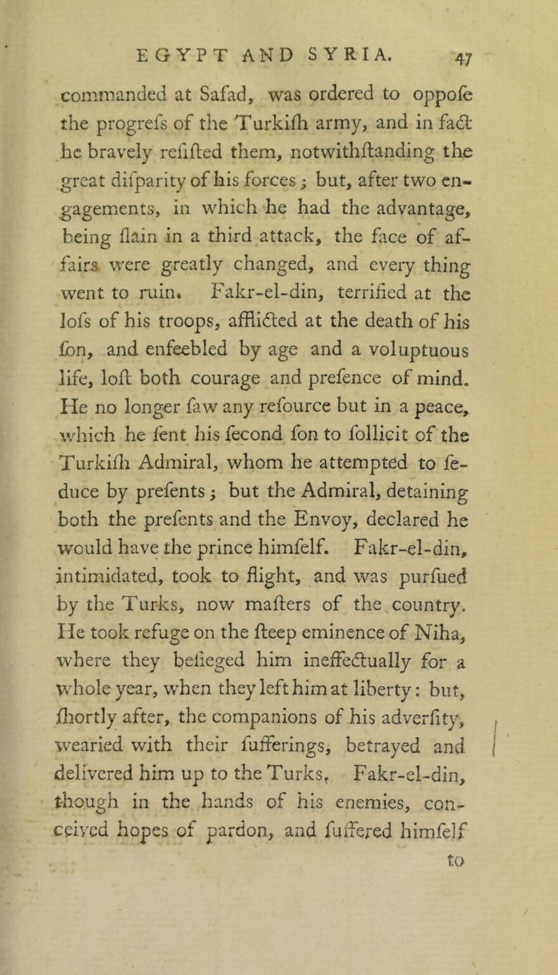 commanded at Safad, was ordered to oppoie the progrefs of the Turkifli army, and in fadt he bravely relifled them, notwithftanding the great difparity of his forces ; but, after two en- gagements, in which he had the advantage, being llain in a third attack, the face of af- fairs. were greatly changed, and every thing went to ruin. Fakr-el-din, terrified at the lofs of his troops, afflidlcd at the death of his Ibn, and enfeebled by age and a voluptuous life, loll both courage and prefence of mind. He no longer faw any refource but in a peace, v/liich he fent his lecond fon to follicit of the Turkifli Admiral, whom he attempted to fe- duce by prefents ; but the Admiral, detaining both the prefents and the Envoy, declared he would have the prince himfelf. Fakr-el-din, intimidated, took to flight, and was purfued by the Turks, now mafters of the country. He took refuge on the fteep eminence of Niha, where they belieged him ineffedlually for a wdiole year, tvhen they left him at liberty : but, fitortly after, the companions of his adverfity, W'Caried with their fufferings, betrayed and delivered him up to the Turks. Fakr-el-din, though in the hands of his enemies, con- ceived hopes of pardon, and fuifered himfelf to