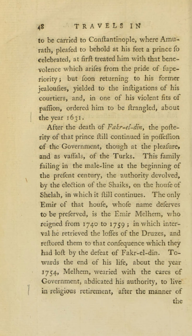 to be earned to Conftantinople, where Amu- rath, pleafed to behold at his feet a prince fo celebrated, at firft treated him with that bene- volence which arifes from the pride of fupe- riority; but foon returning to his former jealoufies, yielded to the inftigations of his courtiers, and, in one of his violent fits of paflion, ordered him to be firangled, about the year 1631. After the death of Fakr-eUdiUy the pofle- rity of that prince flill continued in poffeflion of the Government, though at the pleafure, and as valfals, of the Turks. This family failing in the male-line at the beginning of the prefent century, the authority devolved, by the election of the Shaiks, on the houfe of Shelah, in which it fliJl continues. The only Emir of that houfe, whofe name deferves to be preferved, is the Emir Melhem, who reigned from 1740 to 1759 ; in which inter- val he retrieved the lolfes of the Druzes, and reftored them to that confequence which they had lofl by the defeat of Fakr-el-din. To- wards the end of his life, about the year 1754, Melhem, wearied with the cares of Government, abdicated his authority, to live in religious retirement, after the manner of the