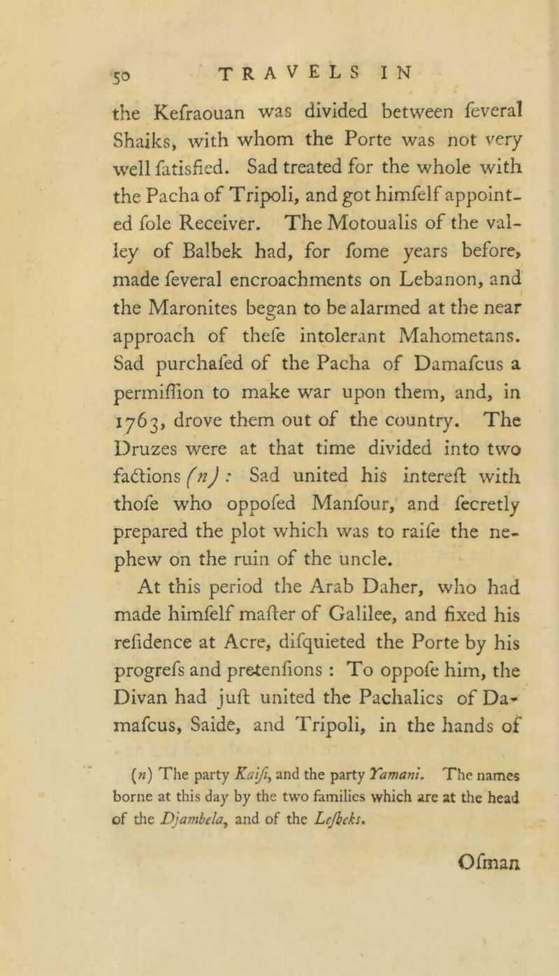 the Kefraouan was divided between feveral Shaiks, with whom the Porte was not very well fatisfied. Sad treated for the whole with the Pacha of Tripoli, and got himfelf appoint- ed foie Receiver. The Motoualis of the val- ley of Balbek had, for fome years before&gt; made feveral encroachments on Lebanon, and I the Maronites began to be alarmed at the near approach of thefe intolerant Mahometans. Sad purchafed of the Pacha of Damafcus a permiffion to make war upon them, and, in 1763, drove them out of the country. The Druzes were at that time divided into two factions (n) : Sad united his intered: with thofe who oppofed Manfour, and fecretly prepared the plot which was to ralfe the ne- phew on the ruin of the uncle. At this period the Arab Daher, who had made himfelf mader of Galilee, and fixed his refidence at Acre, difquieted the Porte by his progrefs and pretenfions : To oppofe him, the Divan had juft united the Pachalics of Da* mafcus, Saide, and Tripoli, in the hands of («) The party Kalfiy and the party Tamani. The names borne at this day by the two families which are at the head of the Djambela^ and of the Lefieks, Ofman