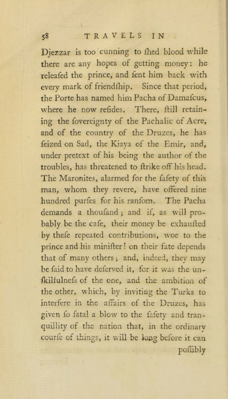 58 travels in Djezzar is too cunning to ilied blood while there are any hopes of getting money: he releafed the prince, and fent him back with every mark of friendfhip. Since that period, the Porte has named him Pacha of Damafeus, where he now refides. There, ftill retain- ing the fovereignty of the Pachalic of Acre, and of the country of the Druzes, he has feized on Sad, the Kiaya of the Emir, and, under pretext of his being the author of the troubles, has threatened to ftrike off his head. The Maronites, alarmed for the fafety of tliis man, whom they revere, have offered nine hundred purfes for his ranfom. The Pacha demands a thoufand ^ and if, as will pro- bably be the cafe, their money be exhaufted by thefe repeated contributions, woe to the prince and his minifter ! on their fate depends that of many others ; and, indeed, they may be faid to have deferved it, for it was the un- fkilfulnefs of the one, and the ambition of the other, which, by inviting the Turks to interfere in the affairs of the Druzes, has given fo fatal a blow to the fafety and tran- quillity of the nation that, in the ordinarv courfe of things, it will be long before it can pofiibly