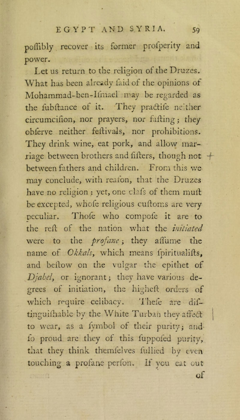 polTibly recover its former profpeiity and power. Let us retui-n to the religion of the Druzes. What has been already faid of the opinions of Moharamad-ben-lfmael iray be regarded as the fubftance of it. They pradife neither circumcifion, nor prayers, nor faffing; they obferve neither feftivaJs, nor prohibitions. They drink wine, eat pork, and allow mar- riage between brothers and fiflers, though not between fathers and children. From this v/e may conclude, with reafon, that the Druzes have no religion : yet, one clafs of them mulf be excepted, whofe religious cuftoms are veiy peculiar. Thofe who compofe it are to the reft of the nation what the initiated were to the profane ; they afliime the name of Ckkalsy which means fpiritualifts, and beifow on the vulgar the epithet of Djahely or ignorant ; they liave various de- grees of initiation, the higheft orders of which require celibacy. 'i’hefe are dlf- ti.nguilhable by the White Turban theyaffed: j to wear, as a iymbol of their purity; and- fo proud arc they of this fuppofed purity, that they think themfelves fullied bv even touching a profane pcrfon. If you eat out of