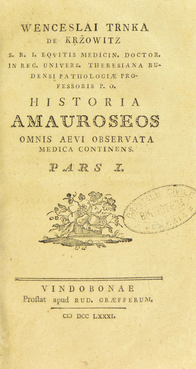 WENCESLAI TRNKA DE KRZOWITZ S. B. I. EQVITIS MEDICIN. DOCTOR. INREG. UNIVERS. THERESIANA BU- DENSI PATHOLOGI^ PRO- FESSORIS P. O. HISTORIA OMNIS AEVI OBSERVATA MEDICA CONTINENS. JP JL R S I, VINDOBONAE Proflat apud rud. GR.s:Fr erum. I CIO DCC LXXXl