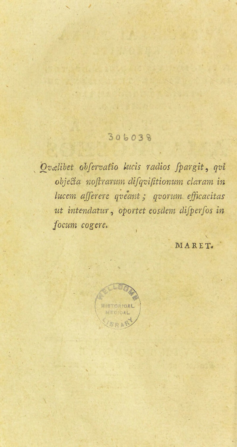 V. i e 3o b03'& Ovcelihet ohfervafio Utcis radios fpargit, qvi objeBa nojirarum difqvi/itionum claram in lucem afferere qveant; qvorum efficacitas ut intendatur^ oportet eosdem difperfos in focum cogere, MARET. ■