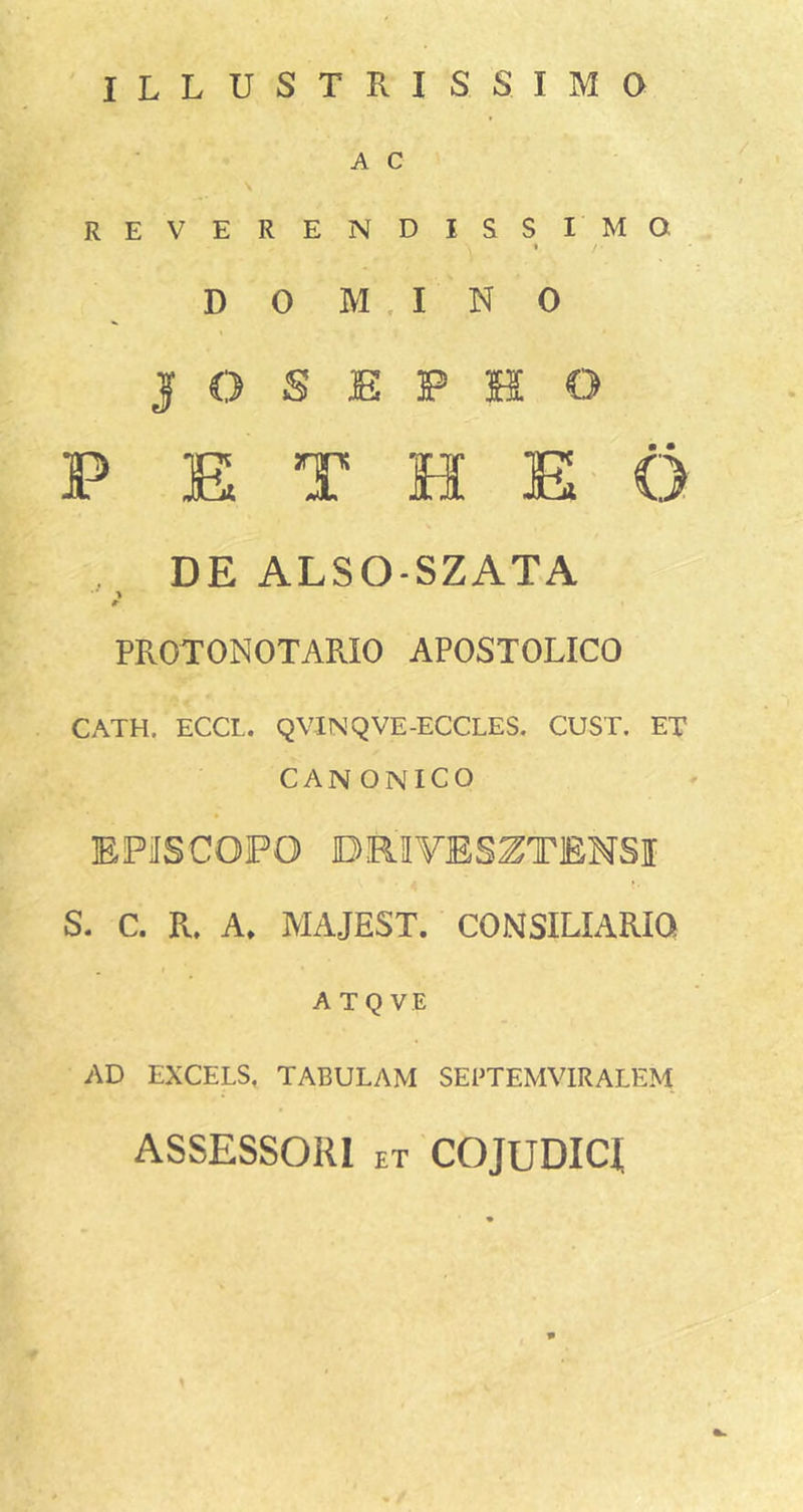 ILLUSTRISSIMO A C reverendissimo 1 D 0 M . I N 0 J O S E P H O F E T H E' O DE ALSO-SZATA &gt; #■ PROTONOTARIO APOSTOLICO CATH. ECCL. QVINQVE-ECCLES. CUST. ET CANONICO EPiISCOFO DRIVESZTENSI S. C. R. A» MAJEST. CONSILIARIO ATQ VE AD EXCELS, TABULAM SEPTEMVIRALEM ASSESSORI ET COjUDICt