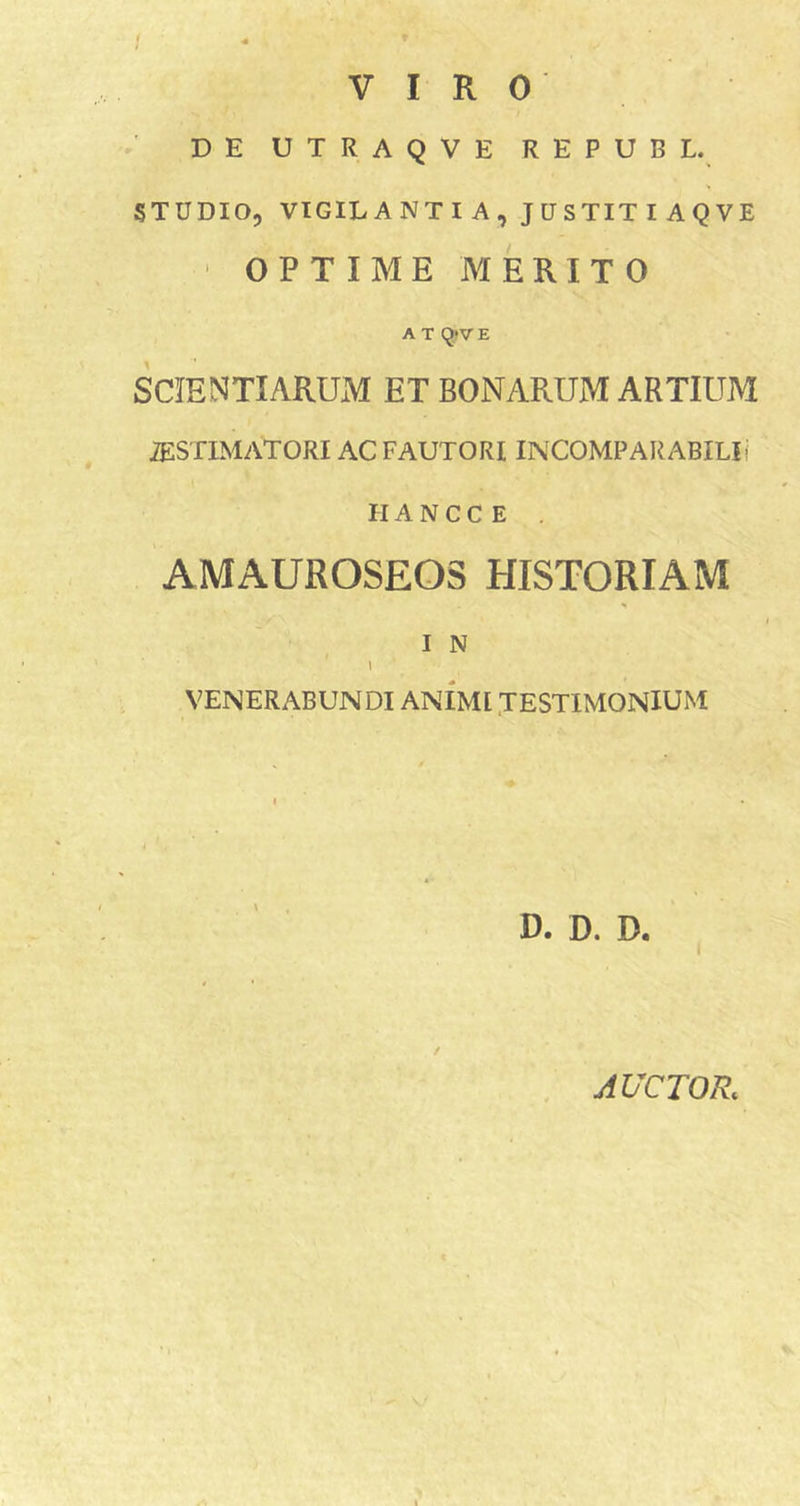 VIRO DE UTRAQVE REPUBL. STUDIO5 VIGILANTI A, JUSTIT I AQVE ‘ OPTIME MERITO A T q&gt;V E SCIENTIARUM ET BONARUM ARTIUM iESTIMATORI AC FAUTORI INCOMPARABIUf IIA N C C E . AMAUROSEOS HISTORIAM I N l VENERABUNDI ANIMI .TESTIMONIUM D. D. D. AUCTOR.