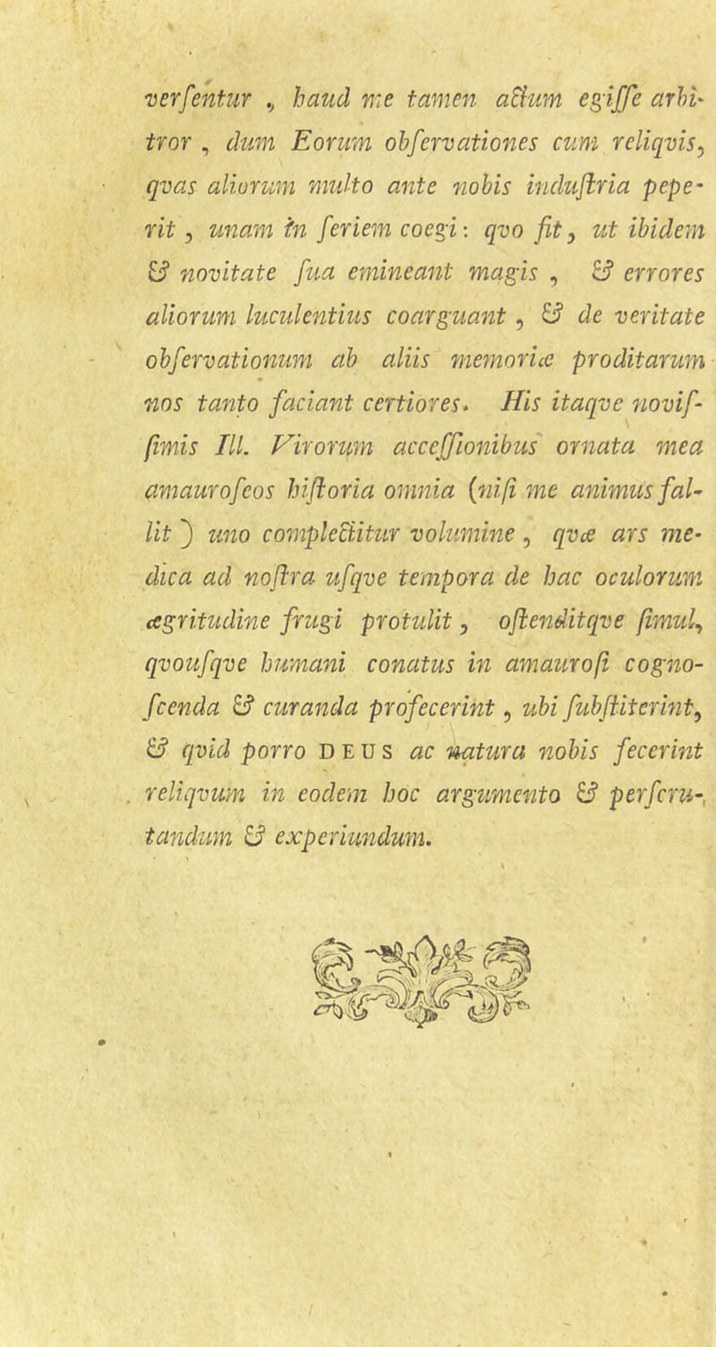 verfentur .j haud me tamen aBum egiffe arhl' tror , dum Eorum ohfervationes cum reliqvis, qvas aliorum multo ante nobis inchiflria pepe- rit 5 unam in feriem coegi: qvo jit, ut ibidem 3 novitate fua emineant magis , 8* errores aliorum lucidentius coarguant, ^ de veritate - '' obfervationum ab aliis memoria proditarum nos tanto faciant certiores- His itaqve novif- fimis TU. Hirorum accefftonibus' ornata mea amaurofcos bijioria omnia {nifi me animus fal- lit ') uno complectitur volumine, qvce ars me- dica ad noflra ufqve tempora de hac oculorum agritudine frugi protulit, ojienditcqve fimul., qvoufqve humani conatus in amaurofi cogno- fcenda 3 curanda profecerint, ubi fubjiitermt^ 3 cpid porro deus ac natura nobis fecerint . reliqvum in eodem hoc argtmcnto 3 perfcru-, tandum 3 experiundum. I