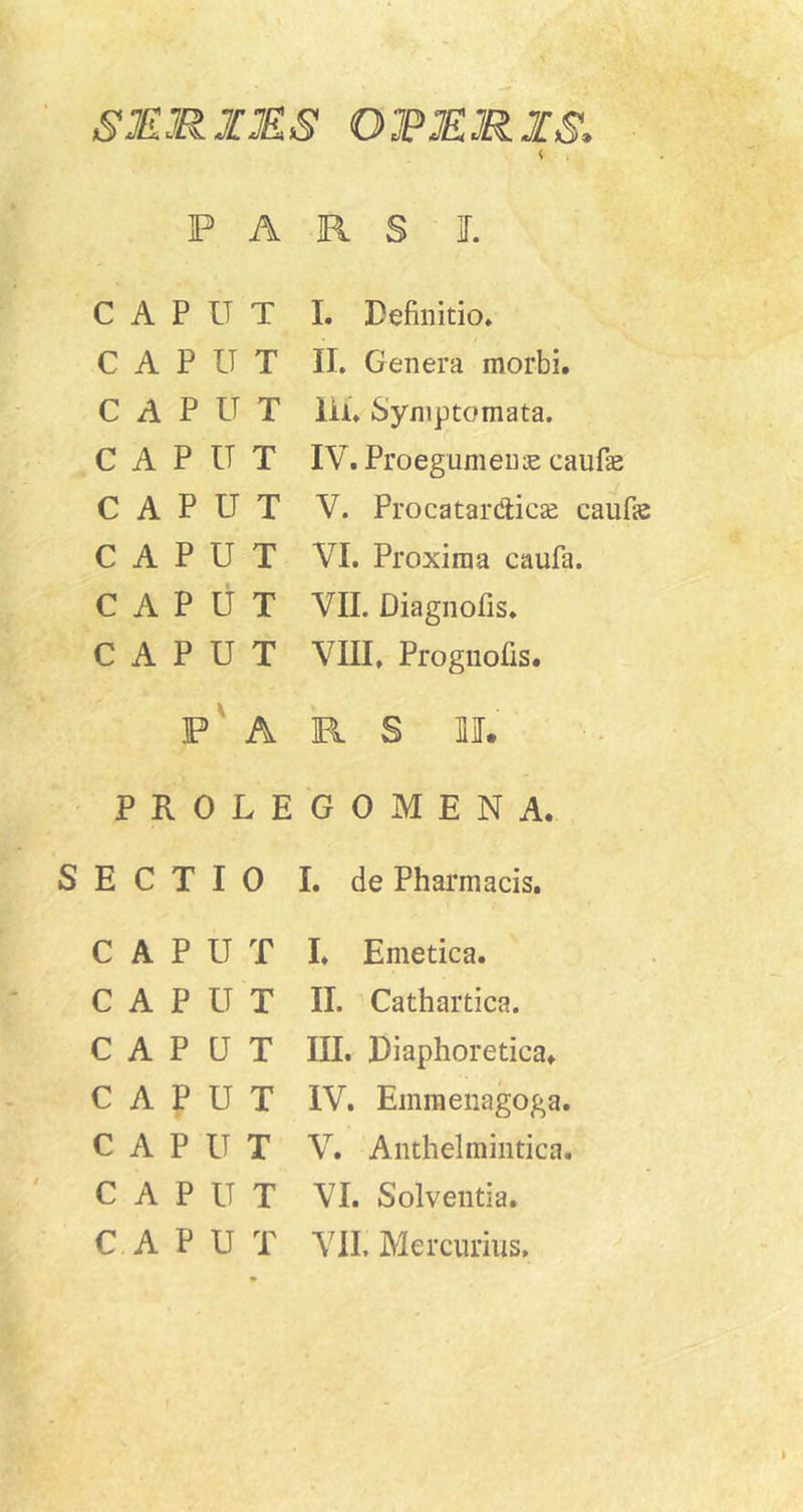 SMRI3ES OJPRRIS. F A R S L CAPUT 1. Definitio. CAPUT II. Genera morbi. CAPUT iii. Symptomata. CAPUT IV. Proegumenas caufae CAPUT V. ProcatarClicae caufas CAPUT VI. Proxima caufa. CAPUT VII. Diagnofis. CAPUT VIII, Prognofis. P' A R S mr. PROLE G 0 M E N A. SECTIO I. de Pharmacis. CAPUT CAPUT CAPUT CAPUT CAPUT CAPUT CAPUT I. Emetica. II. Cathartica. III. Diaphoretica. IV. Emmeiiagoga. V. Anthelmiiitica. VI. Solventia. VIL Mercurius.