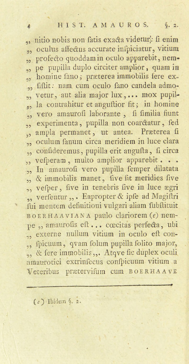 ,, nitio nobis 11011 fatis exada videturj; fi enim 55 oculus alfedus accurate infpiciatur, vitium ,3 profecbo quoddam in oculo apparebit, nem* ?5 P® pupilla duplo circiter amplior, quam i« 53 homine fano j prieterea immobilis fere ex- 35 liftit: nam cum oculo fano candela admo- ,5 vetur 5 aut alia major lux,... mox pupil- 35 la contrahitur et anguftior fit; in homine 33 vero amaurofi laborante , fi fimilia fiunt 35 experimenta, pupilla non coardatur, fed 35 ampla permanet, ut antea. Praeterea fi ,5 oculum fanum circa meridiem in luce clara 55 confideremus, pupilla erit angufta 5 fi circa 33 vefperam , multo amplior apparebit. . ♦ 5, In amaurofi vero pupilla femper dilatata 55 &amp; immobilis manet, live fit meridies five 35 vefper, five in tenebris five in luce ^gri 5, verfentur,,. Eapropter &amp; ipfe ad Magiftri fui mentem definitioni vulgari aliam fubilituit BOEiiHAAviANA paulo clariorem (c) nem- pe 5, amaurofis efl:. ♦, caecitas perfeda, ubi 35 externe nullum vitium in oculo efi coii- 3, fpiciium, qvam folum pupilla folito major, 35 &amp; fere immobilis,,. Atqve fic duplex oculi umaurotici extrinfecus confpicuum vitium a Veteribus prietervifum cum boerhaave ( ^ ) Ibidem §. 2.