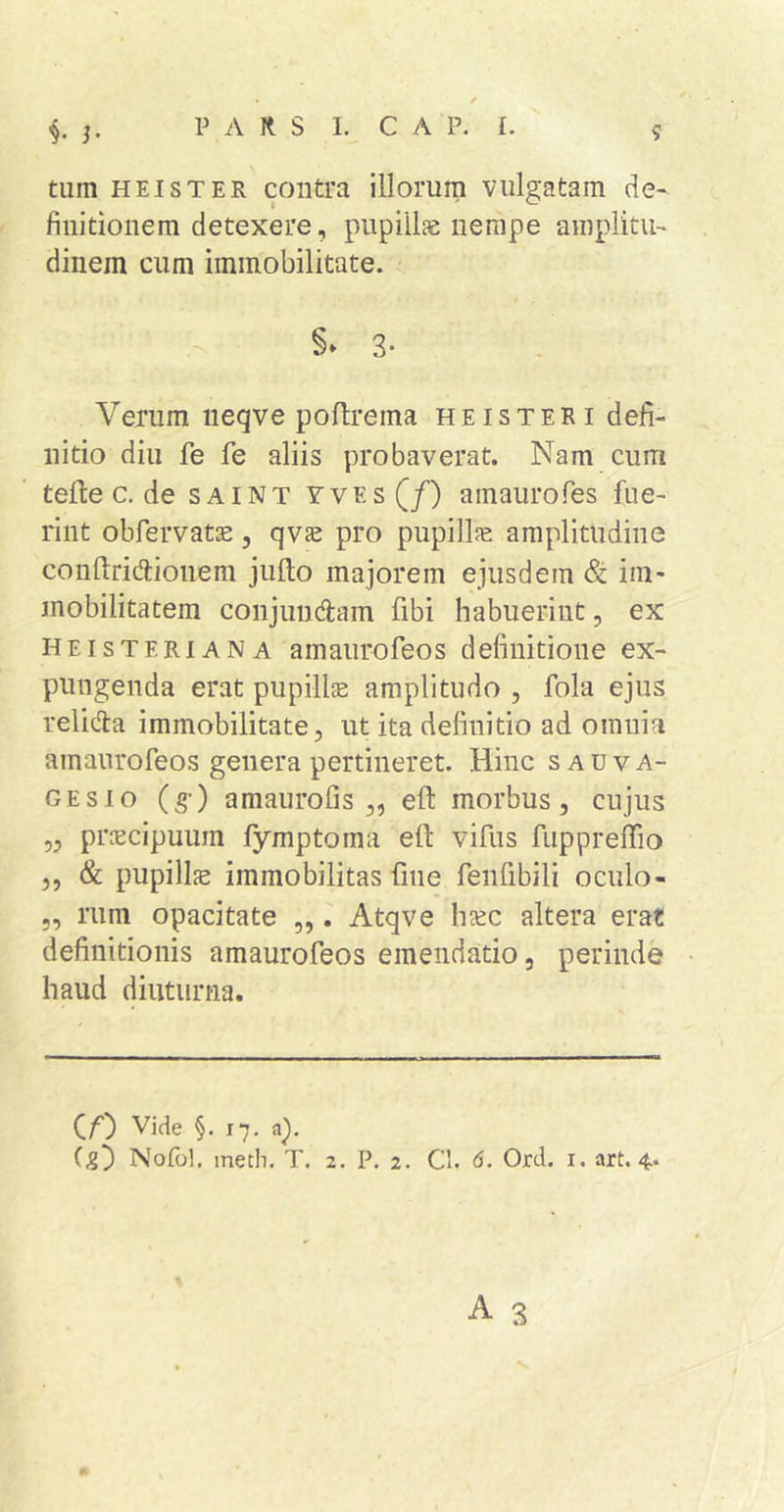 tum HEI ST ER contra illorum vulgatam de« finitionem detexere, pupillae nempe amplitu- dinem cum immobilitate. 3- Verum neqve poftrema heisteri defi- nitio diu fe fe aliis probaverat. Nam cum telle c. de saint yves(/) ainaurofes fue- rint obfervatje, qvs: pro pupillfe amplitudine conllridionem jullo majorem ejusdem &amp; im- mobilitatem conjungam fibi habuerint, ex HEisTERiANA amaurofeos definitione ex- pungenda erat pupillse amplitudo , fola ejus relicfla immobilitate, ut ita definitio ad omnia amaurofeos genera pertineret. Hinc sauva- GEsio (g-) amaurofis ,, efl: morbus, cujus „ prcecipuum lymptoma eft vifus fuppreffio ,, &amp; pupillfe immobilitas fine fenfibili oculo- „ rum opacitate ,,. Atqve ha:c altera erat definitionis amaurofeos emendatio, perinde haud diuturna. (/■) Vide §.17. a).