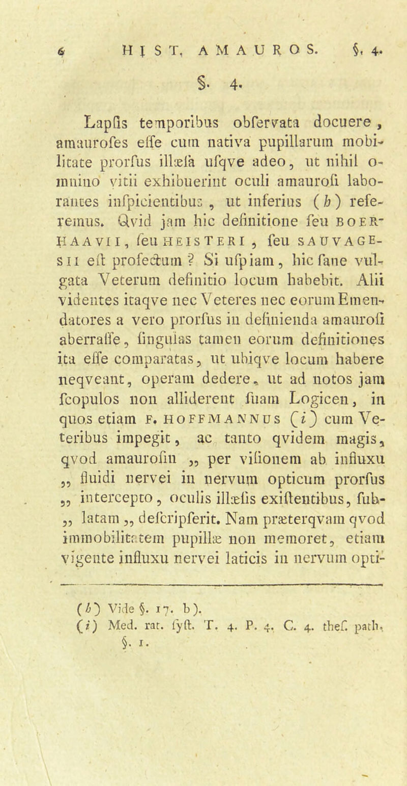 I §• 4. Lapfis temporibus obrerv'ata docuere, amuurofes effe cutn nativa pupillarum mobi- litate proiTus illyela ufqve adeo, ut nihil o- iniiino vitii exhibuerint oculi amauroli labo- rantes infpicientibus , ut inferius ( b) refe- remus» Clvid jam hic definitione feu boer- HAAVII, feUHEISTERI , feU SAUVAGE- sii efi profecfum ? Si ufpiam, hic fane vul- gata Veterum definitio locum habebit. Alii videntes itaqve nec Veteres nec eorum Emen- ' datores a vero prorfus iii definienda amauroli aberralfe, lingulas tamen eorum definitiones ita elfe comparatas, ut ubiqve locum habere neqveant, operam dedere., ut ad notos jam fcopulos non alliderent fuam Logicen, in quos etiam F, hoffmannus [i) cum Ve- teribus impegit, ac tanto qvidem magis, qvod amaurofin „ per vilionem ab influxu „ fluidi nervei in nervum opticum prorfus ,, intercepto, oculis illielis exiftentibus, fuh- „ latam „ defcripferit. Nam prjeterqvam qvod immobilitatem pupillae non memoret, etiam vigente influxu nervei laticis in nervum opti- (/&gt;) Vide §.17. b ). (z) Med. rar. fyft. T. 4. P. 4. C. 4. thef. path. §. I.