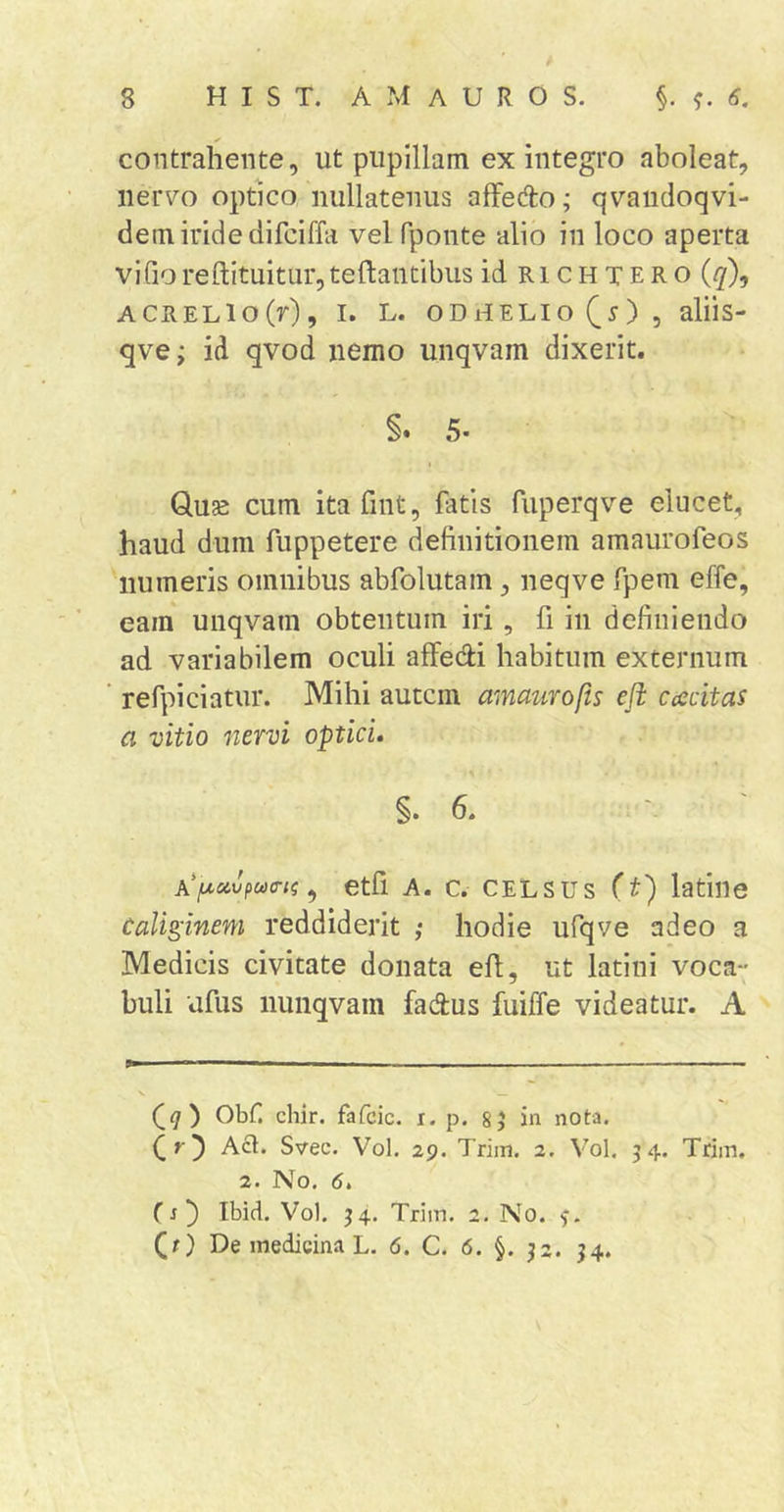 contrahente, ut pupillam ex integro aboleat, nervo optico nullatenus afFedlo; qvandoqvi- dem iride difciffa velfponte alio in loco aperta vifiorefl:ituitiir,tefl;antibus idRiCHTERO ({/), ACRELio(r), I. L. oDiiELio^^), aliis- qve; id qvod nemo unqvam dixerit. §. 5. Quae cum ita fiiit, fatis fuperqve elucet, haud dum fuppetere definitionem amaurofeos numeris omnibus abfolutam, neqve fpem effe, eam unqvam obtentum iri, fi in definiendo ad variabilem oculi afFedi habitum externum refpiciatur. Mihi autem amaurofts eft cescitas a vitio nervi optici. §. 6. ^ Ctfi A. C. CELSUS (t) latille Caliginem reddiderit ,• hodie ufqve adeo a Medicis civitate donata efi, ut latini voca- buli ufus nunqvam fadus fuiffe videatur. A Obf. chir. fafcic. x. p. 8 5 in nota. Qr) Act. Svec. Vol. 29. Triin. 2. Vol. 54. Triin. 2. No. 6. (s) Ibid. Vol. 54. Triin. 2. No. (x) De medicina L. 6. C. 6. §. 52. 54.