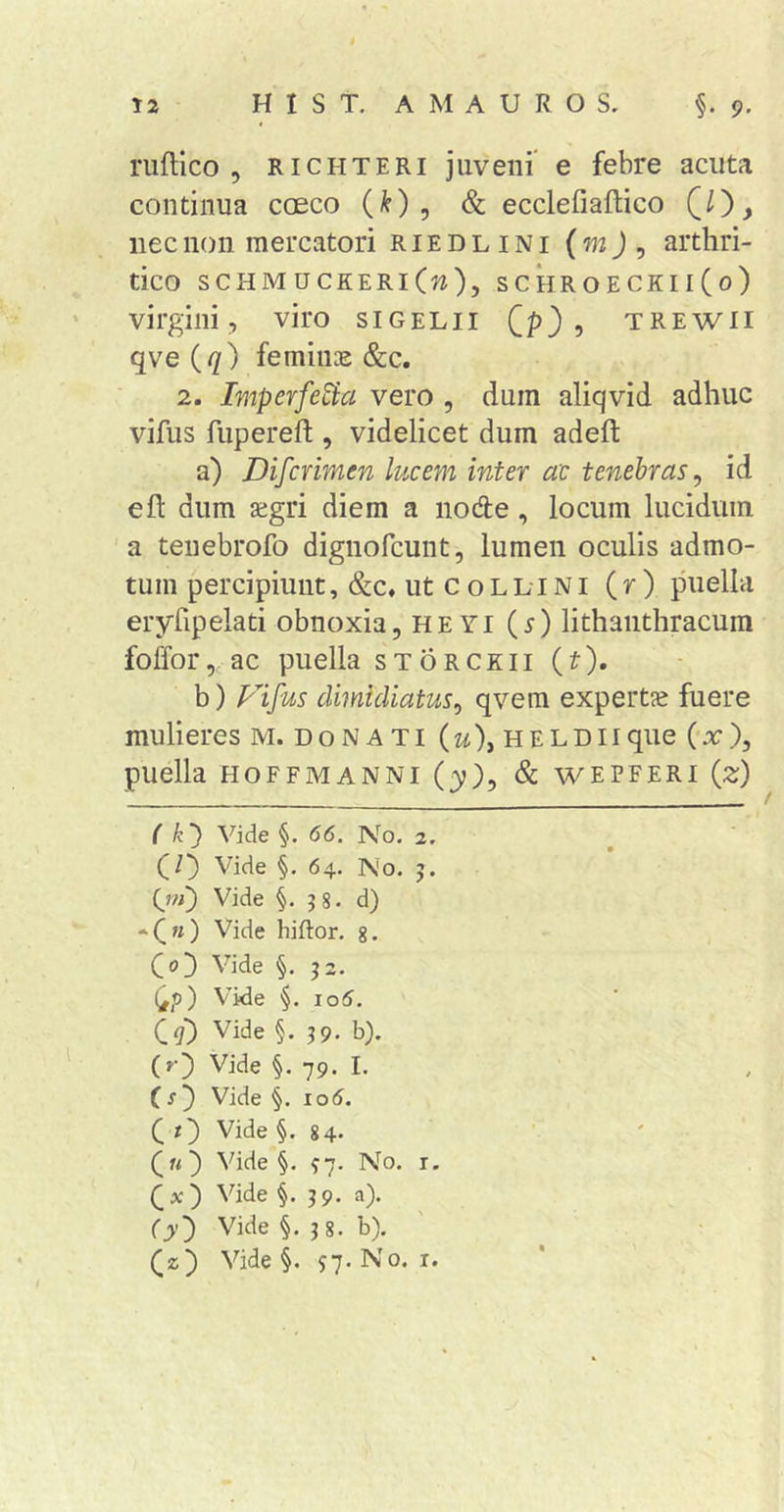 ruftico , RiCHTERi juveiii' e febre acuta continua caeco (^) , &amp; ecclefiaftico CO> nec non mercatori riedlini (wj, arthri- tico SCHM UCKERl(w), S C HR O E CK11 ( 0 ) • virgini, viro sigelii ? trewii qve (q) feminae &amp;c. 2. Imperfe^a vero , dum aliqvid adhuc vifus fupereft , videlicet dum adeft a) Difcrimen lucem inter ac tenebras, id eft dum aegri diem a node , locum lucidum 'a tenebrofo dignofcunt, lumen oculis admo- tum percipiunt, &amp;c, ut c o LLi Ni (r ) puella eryfipelati obnoxia, heyi (^) lithaiithracum foffor,, ac puella STORCKII (t), b) Fifus dimidiatus, qvera expertae fuere mulieres m. donati (u), HELDiique (-ac), puella HOFFMANNI (y), &amp; WEPFERI {z) ( k) Vide §. 66. No. 2. (/) Vide §. 64. No. 5. (jm^ Vide §. ?8. d) •C'0 hiftor. 8. Vide §. j2. (^p) Vide 106. Qq) Vide §. 39. b). (r) Vide §. 79. I. } Vide §. lod. i} Vide §.84. Qu) Vide §. ^7. No. i. Vide §. 39. a). (y) Vide §. 3 8. b). (z) Vide §. si- ^'0*
