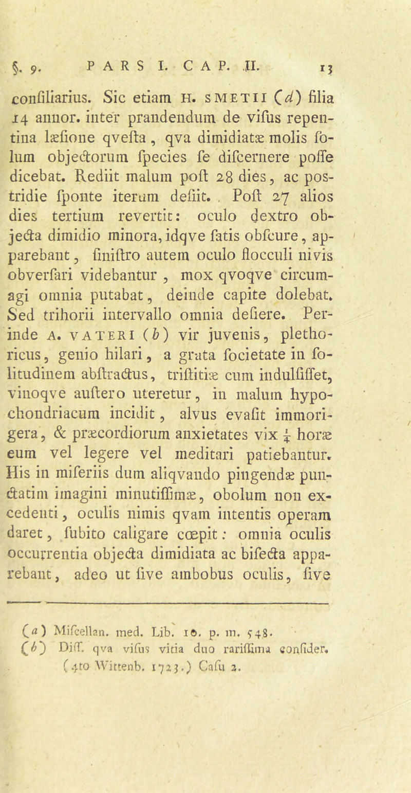 confiliarius. Sic etiam H. smetii Qd) filia 14 aimor. inter prandendiiin de vifus repen- tina Ijefione qvefta , qva dimidiatse molis fo- lum objectorum fpecies fe difcernere poffe dicebat. Rediit malum poft 28 dies, ac pos- tridie fpoiite iterum defiit. , Poft 27 alios dies tertium revertit: oculo dextro ob- jeda dimidio minora, idqve fatis obfcure, ap- parebant , finiftro autem oculo flocculi nivis obverfari videbantur , mox cjvoqve circum- agi omnia putabat, deinde capite dolebat. Sed trihorii intervallo omnia defiere. Per- inde A. V A TERI (h) vir juvenis, pletho- ricus, genio hilari, a grata focietate in fo- litudinem abftradus, triftitiie cum iiidulfiffet, vinoqve auftero uteretur, in malum hypo- chondriacum incidit, alvus evafit immori- gera, &amp; praecordiorum anxietates vix ^ hor£e eum vel legere vel meditari patiebantur. His in raiferiis dum aliqvando pingendse pun- datini imagini minutiflimte, obolum non ex- cedenti , oculis nimis qvam intentis operam daret, fubito caligare coepit: omnia oculis occurrentia objecta dimidiata ac bifedta appa- rebant, adeo ut live ambobus oculis, five ffl) Mifcellan, med. Lib. i6. p. m. 948- C&lt;^) DifT. qva vifus vitia duo rariilima coufider.