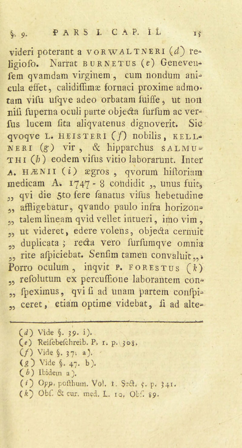 9- videri poterant a vorwaltneri re* ligiofo. Narrat burnetus (e) Geneveii* fem qvamdam virginem , cum nondum ani^ cula elTet, calidiffimae fornaci proxime admo- tam vifu ufqve adeo orbatam fuiffe, ut noil nili fuperna oculi parte objeda furfum ac ver* fus lucem fita aliqvatenus dignoverit. Sic qvoqve L* HEISTERI (f) nobilis, KELL-i IVERI (§•) vir , &amp; hipparchus salmu=^ THi (b) eodem vifus vitio laborarunt. Inter A. H.®Nii (i) JEgros , qvorum hiftoriain medicam A, 1747 - 8 condidit „ unus fuit, 33 qvi die 5to fere fanatus vifus hebetudine 3, affligebatur, qvando paulo infra horizon* 55 talem lineam qvid vellet intueri, imo vim , 35 ut videret, edere volens, objeda cernuit 35 duplicata ; reda vero furfumqve omnia 35 rite afpiciebat. Senfim tamen convaluit,,» Porro oculum 5 iiiqvit p. forestus (i^) 35 refolutum ex percuffione laborantem con* 5, fpexiinus, qvi fi ad unam partem confpi* 35 ceret, etiam optime videbat, fi ad alte* (^d') Vide §. 39. i). Reirebefchreib. P. i* p. 303, (/) Vide §. 3 7-. a). Vide §. 47. b). (^fj) Ibidem a'). (;■) Oyp, poftimm. Vol. 1. f. p.