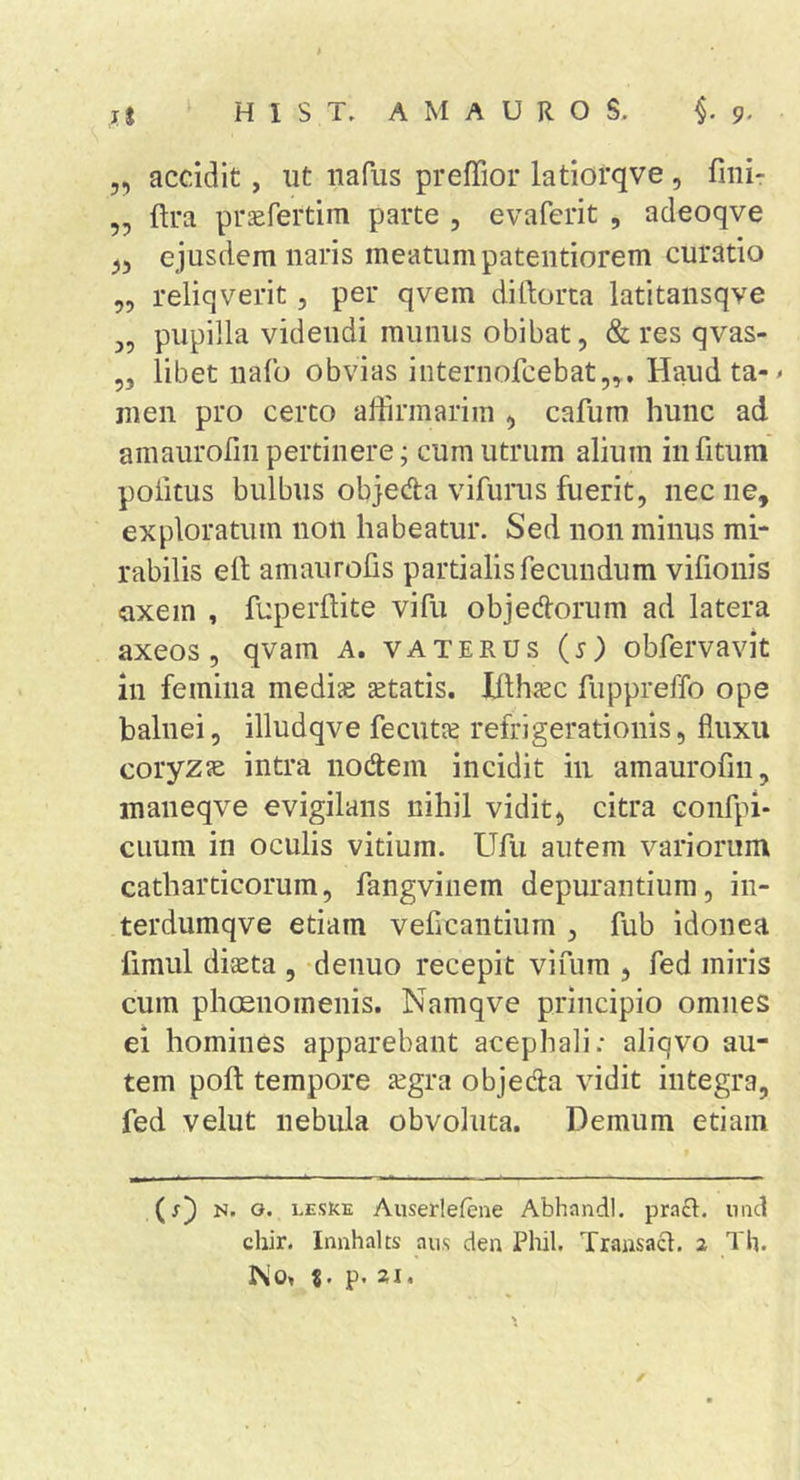 5, accidit, ut iiafus preffior latiorqve , fmi- „ ftra pr^fertim parte , evaferit , adeoqve ^5 ejusdem naris meatum patentiorem curatio „ reliqverit, per qvem diftorta latitansqve pupilla videndi munus obibat, &amp; res qvas- ,, libet uafo obvias internofcebat,^, Haudta-^ men pro certo affirmarim ^ cafum hunc ad amaurofinpertinere; cum utrum alium infitum politus bulbus objeda vifunts fuerit, nec ne, exploratum non habeatur. Sed non minus mi* rabilis eft amaurofis partialis fecundum vifiouis •axem , fuperftite vifu objedorum ad latera axeos, qvam A. vaterus (s) obfervavit in femina medice setatis. Jflhjec fuppreffo ope balnei, illudqve fecutie refrigerationis, fluxu coryzJE intra nodem incidit in amaurofin, inaneqve evigilans nihil vidit, citra confpi* Clium in oculis vitium. Ufu autem variorum catharticorum, fangviiiem depurantium, in- terdumqve etiam veficantium , fub idonea fimul diaeta , denuo recepit vifum , fed miris cum phoenoinenis. Namqve principio omnes ei homines apparebant acephali; aliqvo au- tem pofi; tempore legra objeda vidit integra, fed velut nebula obvoluta. Demum etiam (j) N. o. LEstcE Aiiserlefene Abhandl. pracl. iiiicl chir. Innhalts aus den Phil. Transact. 2 Th. 1^0, %. p. XI.