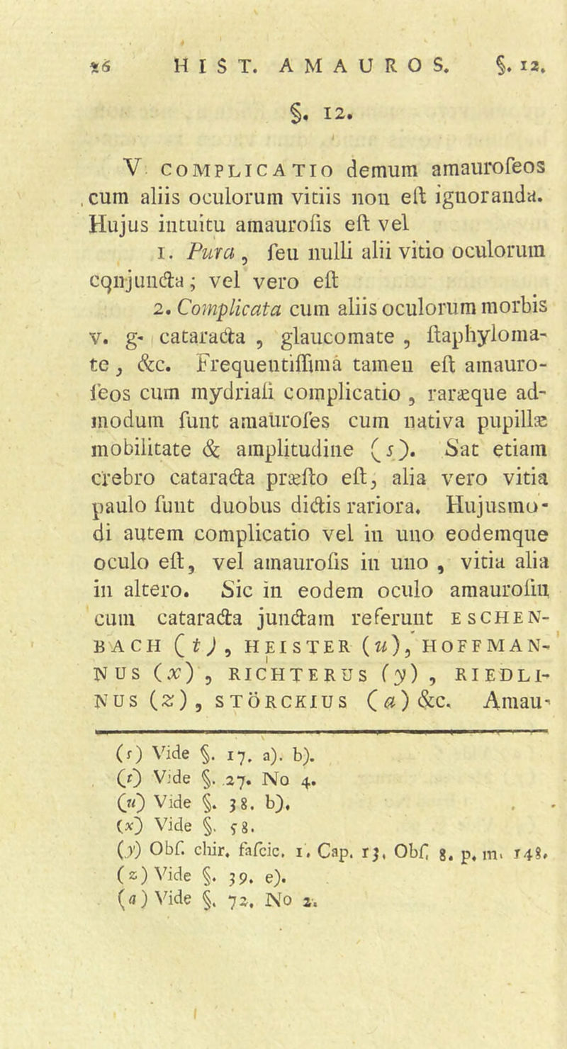 §, 12. i V COMPLICATIO demum amaurofeos . cum aliis oculorum vitiis nou eft ignoranda. Hujus intuitu a m auro fis eft vel 1. Pura , feu nulli alii vitio oculorum cqnjundla; vel vero eft 2. Complicata cum aliis oculorum morbis v. g' I catarada , glaucomate , ftaphyloma' te j &amp;c. Frequentiflima tamen eft amauro- leos cum mydriali complicatio , rariEque ad- modum ftint amalirofes cum nativa pupillas mobilitate dc amplitudine (5). Sat etiam crebro catarada prtefto eft^ alia vero vitia paulo funt duobus didis rariora. Hujusmo- di autem complicatio vel in uno eodemque oculo eft, vel ainaurofts in uno , vitia alia in altero. Sic in eodem oculo amaurolin cum catarada jundam referunt eschen- BACH (t;, HEISTER (w)5'h0FFMAN-’ NUS (x) , RICHTERUS (y) , RIEDLl- Nus (2;), sTORCKius (^?)&amp;c, Amau' (r) Vide %. 17. a), b). (r) Vide §. .27. No 4. 00 Vide j8. b), , . Vide §. fg. 0') Obf. chir. fafcic, i, Cap. Obii g. p, m. 14?, (z)Vide §. 39. e). (a) Vide §. 72, No z. I