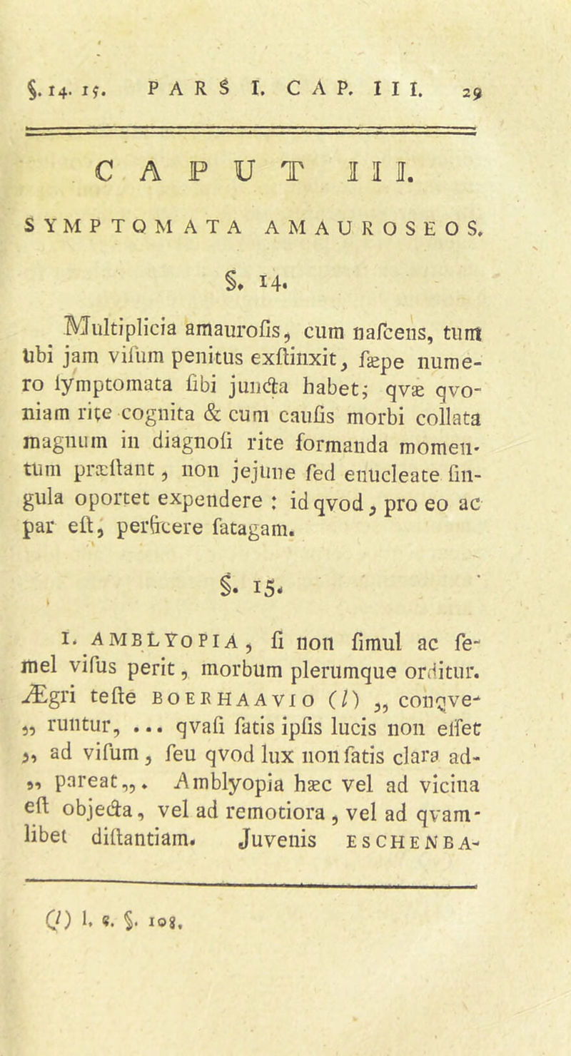 CAPUT 1 I II. SYMPTOMATA AMAUROSEOS, §♦ 14. Multiplicia amaurofisj cura narceiis, tiint Ubi jam vifum penitus exftinxit^ f^pe nume- ro lymptomata fibi junda habet^ qvx qvo- niam rite cognita &amp; cum caufis morbi collata magnum in diagnofi rite formanda momen- tum pricliant, non jejune fed enucleate fin- gula oportet expendere : idqvod, pro eo ac par eft, perficere fatagam. §. 15- I. amblyopia, fi non fimul ac fe- mel vifus perit, morbum plerumque orditur, -^gri tefte boeehaavio (l) „ congve- ,, runtur, ... qvafi fatis ipfis lucis non elfet ad vifum, feu qvod lux 11011 fatis clara ad- 9, pareat,,, i^mblyopia haec vel ad vicina eft objeda, vel ad remotiora , vel ad qvam' libet diflantiam. Juvenis eschenba- Q) l «. §. 108.
