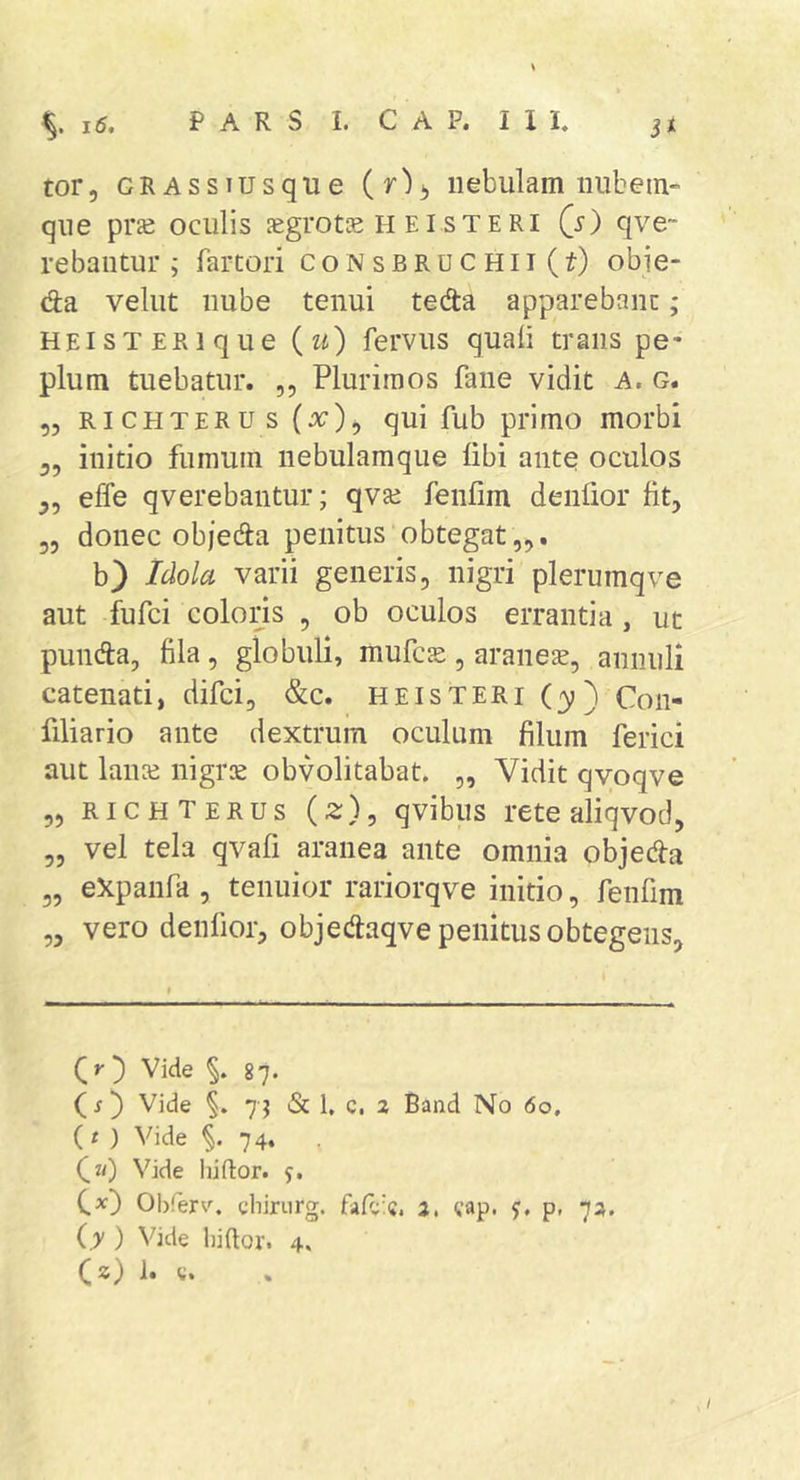 tor, GRAssiusque nebulam nubem- que praj oculis legrots n ei steri (i) qve~ rebantur ; fartori consbruchii (t) obie- da vellit nube tenui teda apparebant; HEisTERique (u) fervus quali trans pe- plum tuebatur. ,, Plurimos fane vidit A. g. „ Ri CEiTERu s qui fub primo morbi 3, initio fumum nebulamque libi ante oculos effe qverebantur; qva* fenlim denlior Iit, 55 donec objeda penitus obtegat „. b} Idola varii generis, nigri plerumqve aut fufci colons , ob oculos errantia , ut punda, fila, globuli, mufcse, aranea, annuli catenati, difci, &amp;c. heisteri (3;) Con- filiario ante dextrum oculum filum ferici aut laiue nigrie obvolitabat. „ Vidit qvoqve 55 richterus (2:), qvibus rete aliqvod, 55 vel tela qvafi aranea ante omnia objeda 55 eXpanfa 5 tenuior rariorqve initio, fenfim ,5 vero denfioij objedaqve penitus obtegens. Qr) Vide 87. (j) Vide §. «Sc 1, c. a Band No 60, (t ) Vide 74. C“) Vide hiftor. y. C*) Obferv. chirurg. 2, yap. y, p, 7^. (y ) Vide liiftor. 4. C*)