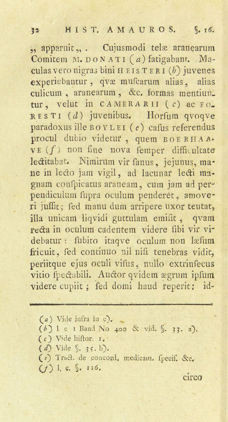 5, apparuit,, . Cujiismodi telse aranearum Comitem im. d o N a ti (a) fatigabant. Ma- culas vero nigras bini heisteri {f) juvenes experiebantur 5 qvie mufcarum alias, alias culicum , aranearum, &amp;c. formas mentiun- tur, vellit in CAMERARII ( c) rc fo- re s t i (d) juvenibus^ Horfura qvoqve paradoxus ille Bo YLEi (e) cafus referendus procul dubio videtur, quem boerhaa- VE (/j non Cne nova femper diffii-ultate leditabat* Nimirum vir fanus, jejunus, ma* ne in ledo jam vigil, ad lacunar ledi ma- gnam confpicatus araneam, cum jam ad per^ pendiculuin fupra oculum penderet, amove- ri julTit; fed manu dum arripere uxor teutat, illa unicam liqvidi guttulam emint , qvam reda in oculum cadentem videre libi vir vi- debatur 1 fubito itaqve oculum, non Iccfum fricuit, fed coiltlnUo nil nifi tenebras vidit, periitque ejus oculi vifus, nullo extrinfecus vitio fpedabilL Audor qvidem jEgrum ipfum videre cupiit ; fed domi haud reperit: id- (^a) Vide iafra iii c). 1 c I B?ind No 400 &amp; vid. §. jj. a). ( c) Vide liiftor. r,' ' ( <0 Vide §. j . b). (e) Tracl. de .concord. medicam, fpecif, C/3 b ^ circo