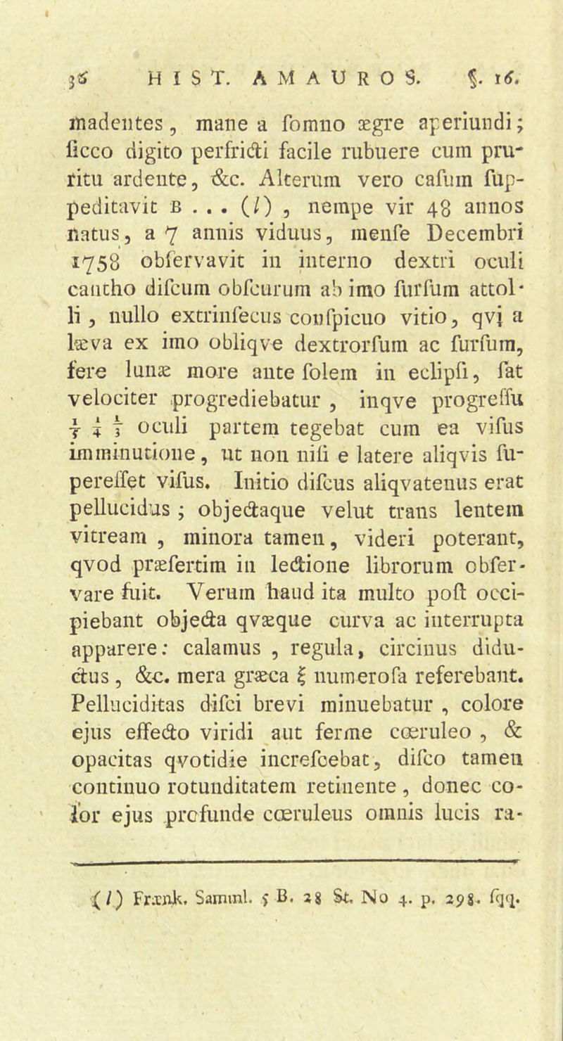 inadeiites 5 mane a fomno oegre aperiundi; ficco digito perfridi facile rubuere cum pru- ritu ardente, &amp;c. Alterum vero cafum fup- peditavit b , nempe vir 48 annos natus, a 7 annis viduus, menfe Decembri 1758 obfervavit in interno dextri oeuli cantho difcum obfcurum ah imo furfum attol- li , nullo extrinfecus confpicuo vitio, qvj a l«va ex imo obliqve dextrorfum ac furfum, tere lunae more ante folem in eclipfi, fat velociter progrediebatur , inqve progreffu I ^ t oculi partem tegebat cum ea vifus imminutione, ut non nili e latere aliqvis fu- perelfet vifus. Initio difcus aliqvateuus erat pellucidus ; objedaque velut trans lentem vitream , minora tamen, videri poterant, qvod praefertim in ledione librorum obfer- vare fuit. Verum haud ita multo pofl: occi- piebant objeda qvseque curva ac interrupta apparere: calamus , regula, circinus didu- ctus , &amp;c. mera gr^cca ^ numerofa referebant. Pelluciditas difci brevi minuebatur , colore ejus effedo viridi aut ferme coeruleo , &amp; opacitas qvotidie increfoebat, difco tamen continuo rotunditatem retinente , donec co- lor ejus prcfunde coeruleus omnis lucis ra- {/) Fr.tiTJl<;. Samml. ? B. 38 St. No 4. p. 298* f]'!*