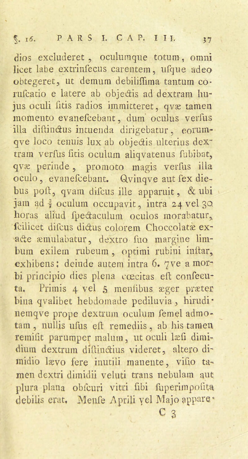 37 dios excluderet , oculiimqiie totum, omni licet labe extiinfecus carentem, ufque adeo obtegeret, ut demum debiliffima tantum co- rulcado e latere ab objeAis ad dextram hu- jus oculi fitis radios immitteret, qvs: tamen momento evanefcebant, dum’ oculus verfus illa diftindus intuenda dirigebatur, eoruin- qve loco tenuis lux ab objedis ulterius deX“ tram verfus ficis oculum aliqvatenus fubibat, qvje perinde, promoto magis verfus illa oculo, evanefcebant. Qvinqve aut fex die- bus pold, qvam difcus ille apparuit, &amp; ubi jam ad | oculum occupavit, intra 24 vel 30 horas aliud fpedaculuin oculos morabatur,, fcilicet difcus didus colorem Choccolata; ex- ade jcmulabatur, dextro fuo margine lim- bum exilem rubeum , optimi rubini inltar, exhibens: deinde autem intra 6. 7ve a mor- bi principio dies plena caecitas eft confeeu- ta. Primis 4 vel 5 menhbus geger praeter bina qvalibet hebdomade pediluvia, hirudi* nemqve prope dextrum oculum femel admo- tam , nullis ufus eh remediis, ab his tameii remifit parumper malum, ut oculi Izefi dimi- dium dextrum dilUndtius videret, altero di- midio Isevo fere inutili manente, viho ta- men dextri dimidii veluti trans nebulam aut plura plana obfcuri vitri fibi fuperimpofita debilis erat. Meufe /Aprili vel Majo app^^re’ C 3