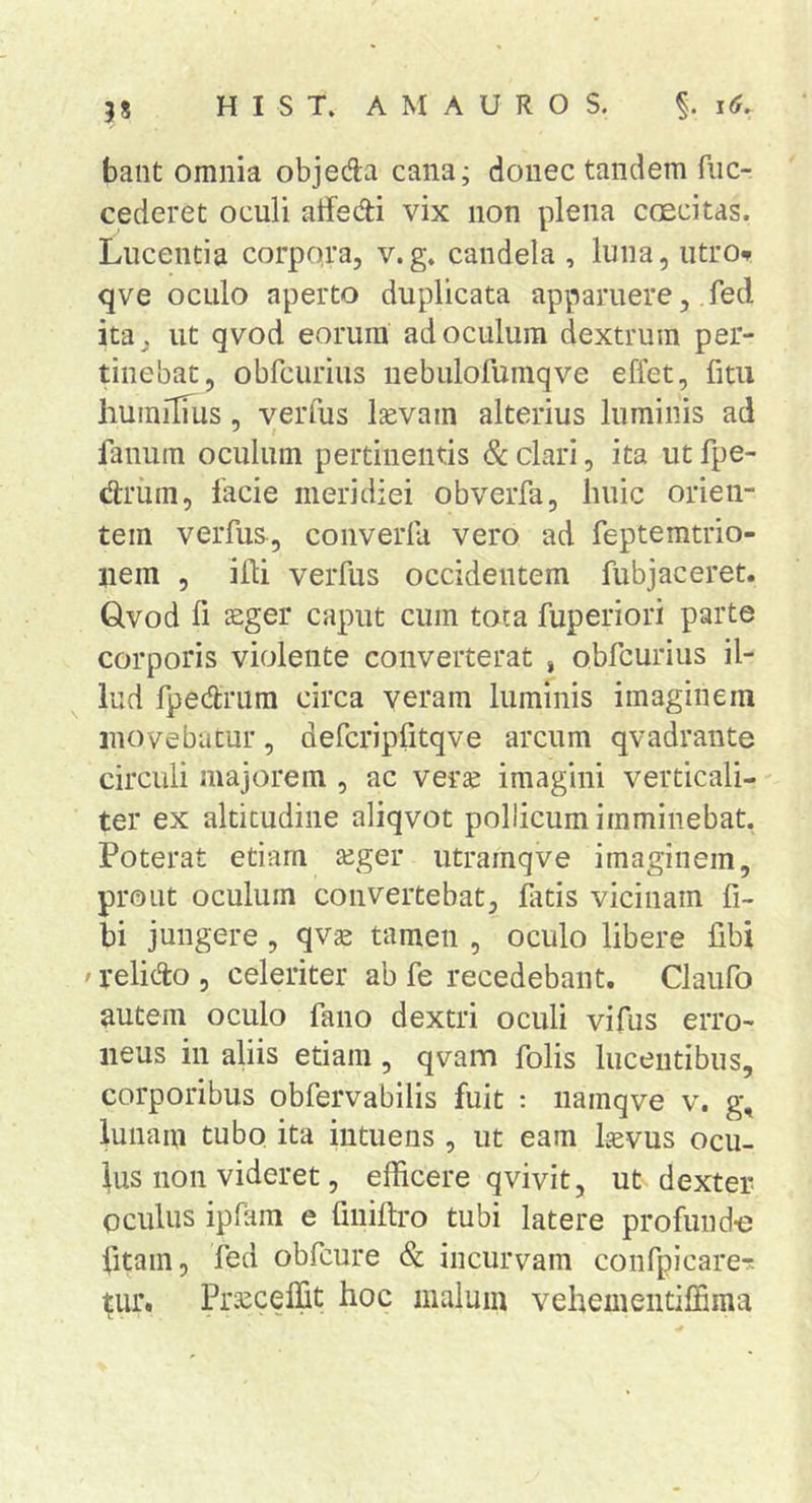 bant omnia objeda cana; donec tandem fiic- cederet oculi aifedi vix non plena coecitas. Lucentia corpora, v.g. candela , luna, utro^ qve oculo aperto duplicata apparuere, ,fed ita, ut qvod eorum ad oculum dextrum per- tinebat, obrcurius nebulofuraqve effet, fitu humilTus, verfus Isevam alterius luminis ad fanum oculum pertinentis &amp; clari, ita ut fpe- drum, lacie meridiei obverfa, huic orien- tem verfus, converla vero ad fepteratrio- uein , illi verfus occidentem fubjaceret. Qvod fi £Eger caput cum tota fuperiori parte corporis violente converterat , obfcurius il- lud fpedrum circa veram luminis imaginem movebatur, defcripfitqve arcum qvadrante circuli majorem , ac verse imagini verticali- ter ex altitudine aliqvot pollicum imminebat. Poterat etiam seger utramqve imaginem, prout oculum convertebat, frtis vicinam fi- bi jungere, qv^ tamen , oculo libere fibi ' relicto , celeriter ab fe recedebant. Claufo autem oculo fano dextri oculi vifus erro- neus in aliis etiam, qvam folis lucentibus, corporibus obfervabilis fuit : namqve v. g, iunaiu tubo ita iutuens , ut eam Isevus ocu- lus non videret, efficere qvivit, ut dexter oculus ipRiin e fniiftro tubi latere profund-e fitain, fed obfcure &amp; incurvam confpicarer. ^ur. Prseceffit hoc malum vehementiffima