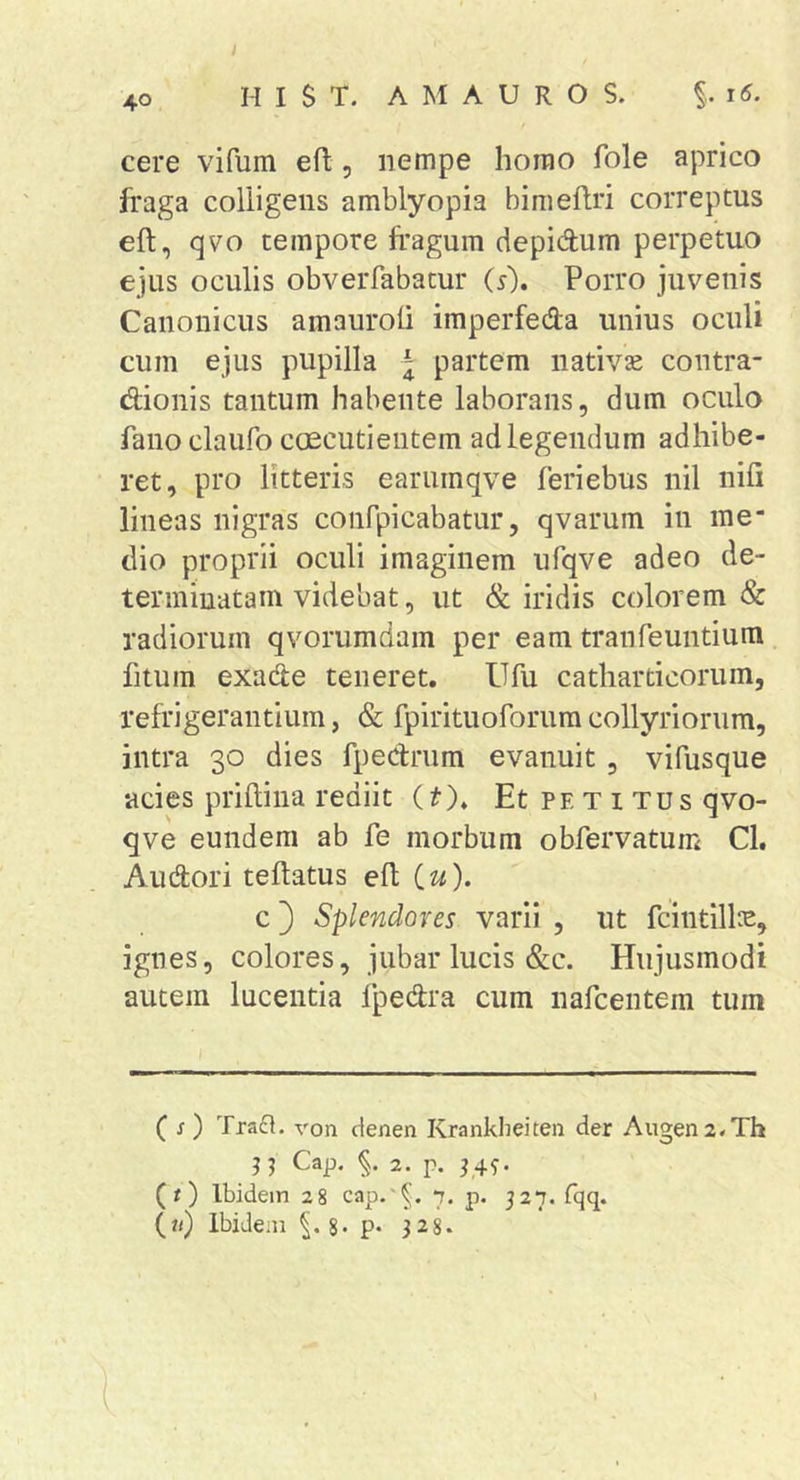 40 H I S T. A M A U R O S. cere vifum eft, nempe homo fole aprico fraga colligens amblyopia bimeflri correptus eft, qvo tempore fragum depidum perpetuo ejus oculis obverfabatur (s). Porro juvenis Canonicus amauroli imperfeda unius oculi cum ejus pupilla ^ partem nativae contra- dionis tantum habente laborans, dum oculo fano claufo caecutientem ad legendum adhibe- ret, pro litteris earumqve feriebus nil nili lineas nigras confpicabatur, qvarum in me* dio proprii oculi imaginem ufqve adeo de- teriniuatam videbat, ut &amp; iridis colorem &amp; radiorum qvorumdam per eam tranfeuntium fitum exade teneret. Ufu catharticorum, refrigerantium, &amp; fpirituoforum collyriorum, intra 30 dies fpedrum evanuit , vifusque acies priftina rediit it). Et petitus qvo- qve eundem ab fe morbum obfervatum Cl. Audori teftatus eft iu). c 3 Splendores varii , ut fcintillre, ignes, colores, jubar lucis &amp;c. Hujusmodi autem lucentia fpedra cum nafcentem tum ( s) Traft. von denen Kranklieiten der Augen2.Th n Cap. 2. p. P49. (0 Ibidem 28 cap.'^. 7. p. 527. fqq. (;&lt;) Ibidem p. 328.