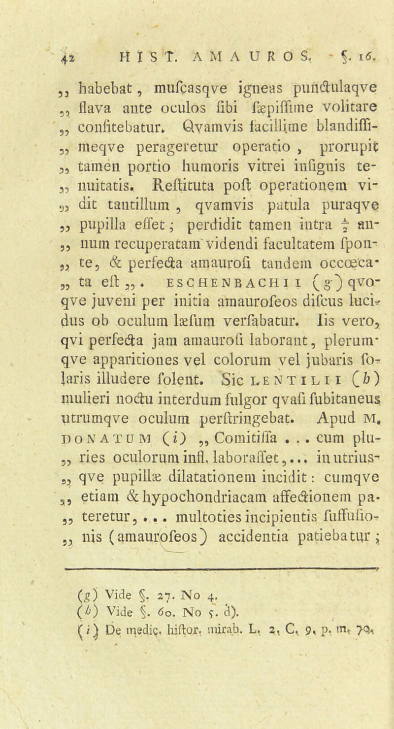 5 3 habebat, murcasqve igneas pundulaqve 5, flava ante oculos fibi faepiffiine volitare 5, confitebatur» Qvamvis facillime blandiffi- 5, meqve perageretiu' operatio , prorupit 3, tamen portio humoris vitrei infignis te- 3, imitatis, Reftituta pofl: operationem vi- y, dit tantillum , qvamvis patula puraqve 53 pupilla effet j perdidit tamen intra t 53 num recuperatam'videndi facultatem fpon- 53 te 5 (fe perfeda amaurofi tandem occoeca* 55 ta efi: 35, eschenbachii qve juveni per initia amaurofeos difcus luci^ dus ob oculum l^efum verfabatur. lis vero, qvi perfecja jam amaurofi laborant, plerum* qve apparitiones vel colorum vel jubaris fo^ laris illudere folent. SicLENTiLii Qh) mulieri iiodu interdum fulgor qvafi fubitaneus utrumqve oculum perftringebat. Apud M, DONATUM (0 5, Comitifla . cum plu- 55 ries oculorum infl. laboraiTet 5... inutrius- 53 qve pupillse dilatationem incidit; cumqve 5, etiam &amp; hypochondriacam affedionem pa- 55 teretur, ... multotiesincipientis futfufio- 53 nis (amaurofeos) accidentia patiebatiu’i (g) Vide 27. No 4. (Jj) Vide 60. No ^). (i ^ be medie, liiflor. mirab. L. 2, 9, p, m.. 7Q,