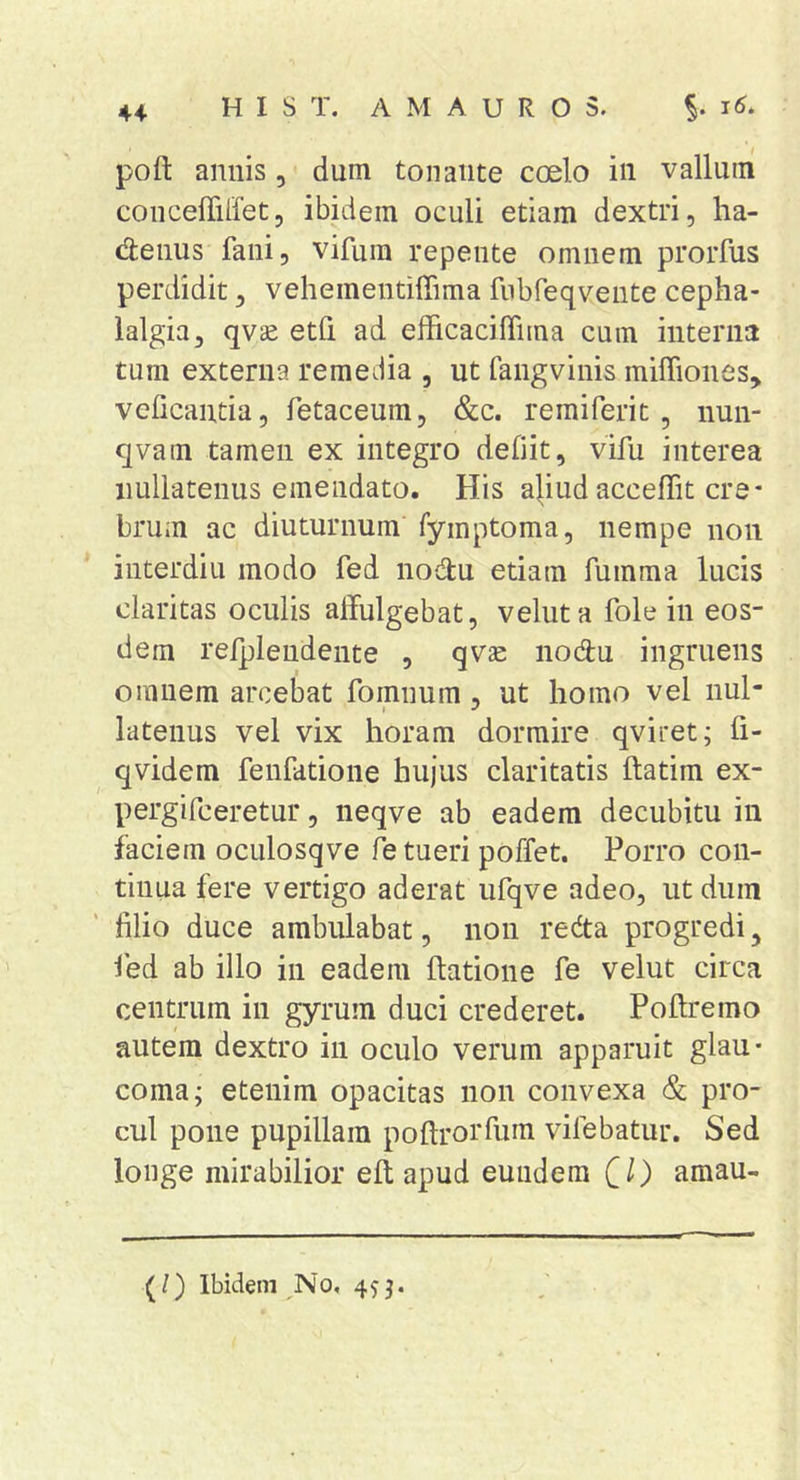 conceffilfet, ibidem oculi etiam dextri, ha- d:enus fani, vifum repente omnem prorfus perdidit, vehementiffima fiibfeqvente cepha- lalgia, qv^ etfi ad efficaciffima cum interna tum externa remedia , ut fangyinis miffiones, veficantia, fetaceum, &amp;c. reraiferit, nun- qvam tamen ex integro defiit, vifu interea nullatenus emendato. His a^ud acceffit cre- brum ac diuturnum fymptoma, nempe non interdiu modo fed nodu etiam fumma lucis claritas oculis alfulgebat, veluta fole in eos- dem relplendente , qvse nodu ingruens omnem arcebat fomnum, ut homo vel nul- latenus vel vix horam dormire qviret; fi- qvidem fenfatione hujus claritatis ftatim ex- pergifceretur, neqve ab eadem decubitu in faciem oculosqve fe tueri poffet. Porro con- tinua fere vertigo aderat ufqve adeo, ut dum filio duce ambulabat, non redta progredi, fed ab illo in eadem ftatione fe velut circa centrum in gyrum duci crederet. Poftremo autem dextro in oculo verum apparuit glau- coma; etenim opacitas non convexa &amp; pro- cul pone pupillam poftrorfum vifebatur. Sed longe mirabilior eft apud eundem CO amau- (/) Ibidem No,